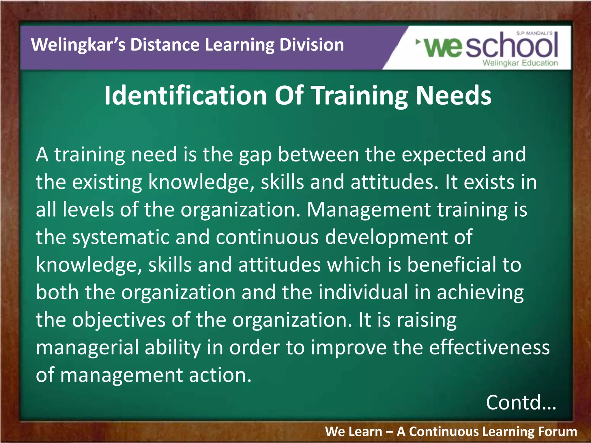 Welingkar’s Distance Learning Division
Identification Of Training Needs
A training need is the gap between the expected and
the existing knowledge, skills and attitudes. It exists in
all levels of the organization. Management training is
the systematic and continuous development of
knowledge, skills and attitudes which is beneficial to
both the organization and the individual in achieving
the objectives of the organization. It is raising
managerial ability in order to improve the effectiveness
of management action.
Contd…
We Learn – A Continuous Learning Forum
 