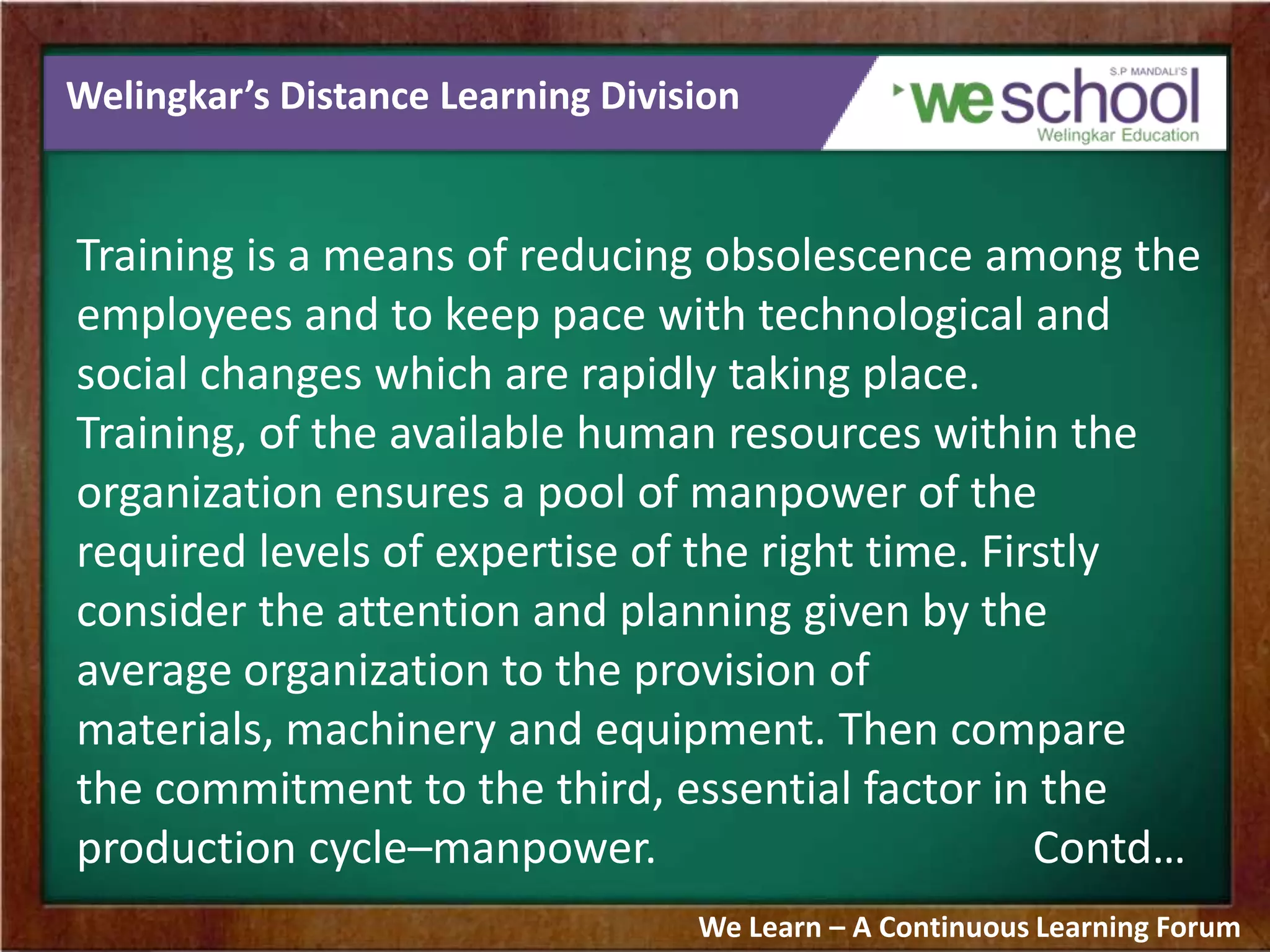 Welingkar’s Distance Learning Division
Training is a means of reducing obsolescence among the
employees and to keep pace with technological and
social changes which are rapidly taking place.
Training, of the available human resources within the
organization ensures a pool of manpower of the
required levels of expertise of the right time. Firstly
consider the attention and planning given by the
average organization to the provision of
materials, machinery and equipment. Then compare
the commitment to the third, essential factor in the
production cycle–manpower. Contd…
We Learn – A Continuous Learning Forum
 