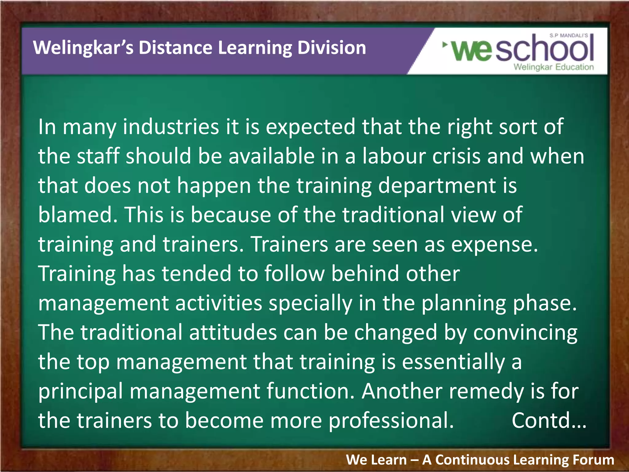 Welingkar’s Distance Learning Division
In many industries it is expected that the right sort of
the staff should be available in a labour crisis and when
that does not happen the training department is
blamed. This is because of the traditional view of
training and trainers. Trainers are seen as expense.
Training has tended to follow behind other
management activities specially in the planning phase.
The traditional attitudes can be changed by convincing
the top management that training is essentially a
principal management function. Another remedy is for
the trainers to become more professional. Contd…
We Learn – A Continuous Learning Forum
 