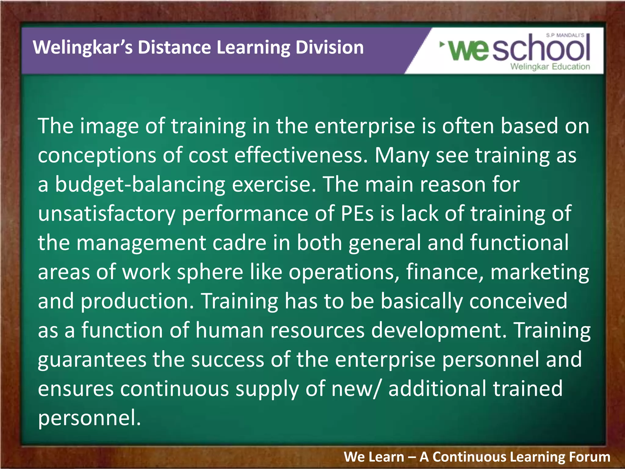 Welingkar’s Distance Learning Division
The image of training in the enterprise is often based on
conceptions of cost effectiveness. Many see training as
a budget-balancing exercise. The main reason for
unsatisfactory performance of PEs is lack of training of
the management cadre in both general and functional
areas of work sphere like operations, finance, marketing
and production. Training has to be basically conceived
as a function of human resources development. Training
guarantees the success of the enterprise personnel and
ensures continuous supply of new/ additional trained
personnel.
We Learn – A Continuous Learning Forum
 