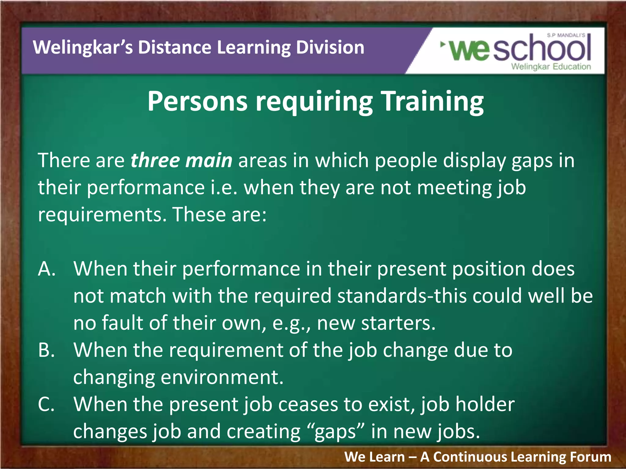 Welingkar’s Distance Learning Division
Persons requiring Training
There are three main areas in which people display gaps in
their performance i.e. when they are not meeting job
requirements. These are:
A. When their performance in their present position does
not match with the required standards-this could well be
no fault of their own, e.g., new starters.
B. When the requirement of the job change due to
changing environment.
C. When the present job ceases to exist, job holder
changes job and creating “gaps” in new jobs.
We Learn – A Continuous Learning Forum
 