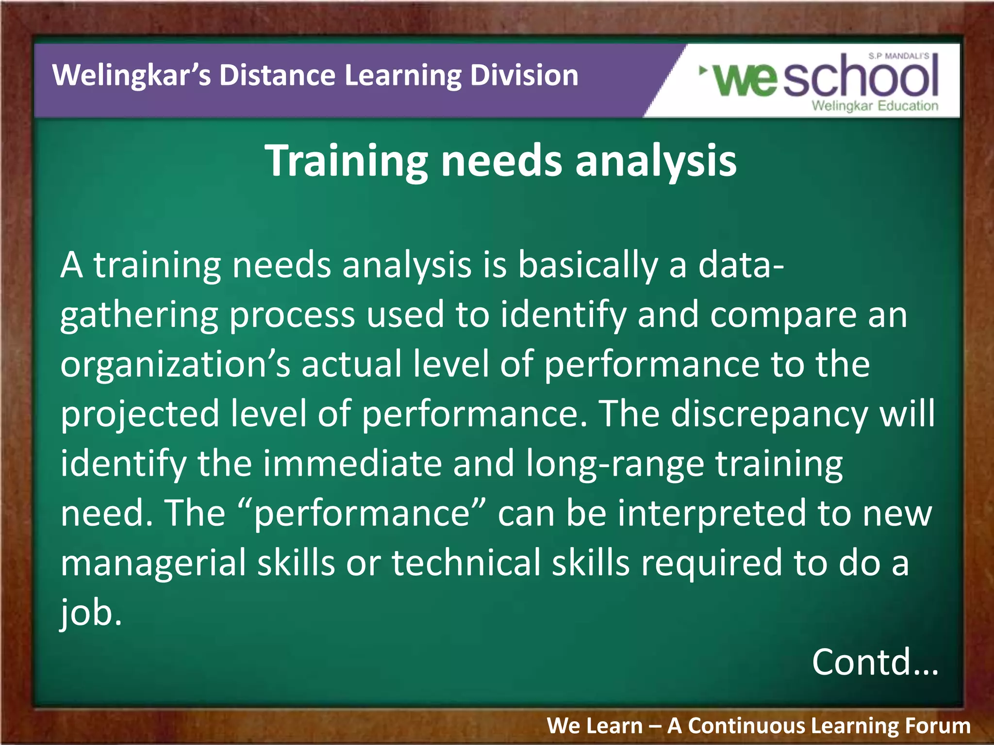 Welingkar’s Distance Learning Division
Training needs analysis
A training needs analysis is basically a data-
gathering process used to identify and compare an
organization’s actual level of performance to the
projected level of performance. The discrepancy will
identify the immediate and long-range training
need. The “performance” can be interpreted to new
managerial skills or technical skills required to do a
job.
Contd…
We Learn – A Continuous Learning Forum
 