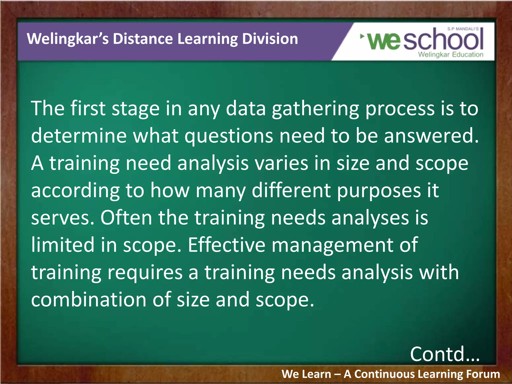 Welingkar’s Distance Learning Division
The first stage in any data gathering process is to
determine what questions need to be answered.
A training need analysis varies in size and scope
according to how many different purposes it
serves. Often the training needs analyses is
limited in scope. Effective management of
training requires a training needs analysis with
combination of size and scope.
Contd…
We Learn – A Continuous Learning Forum
 