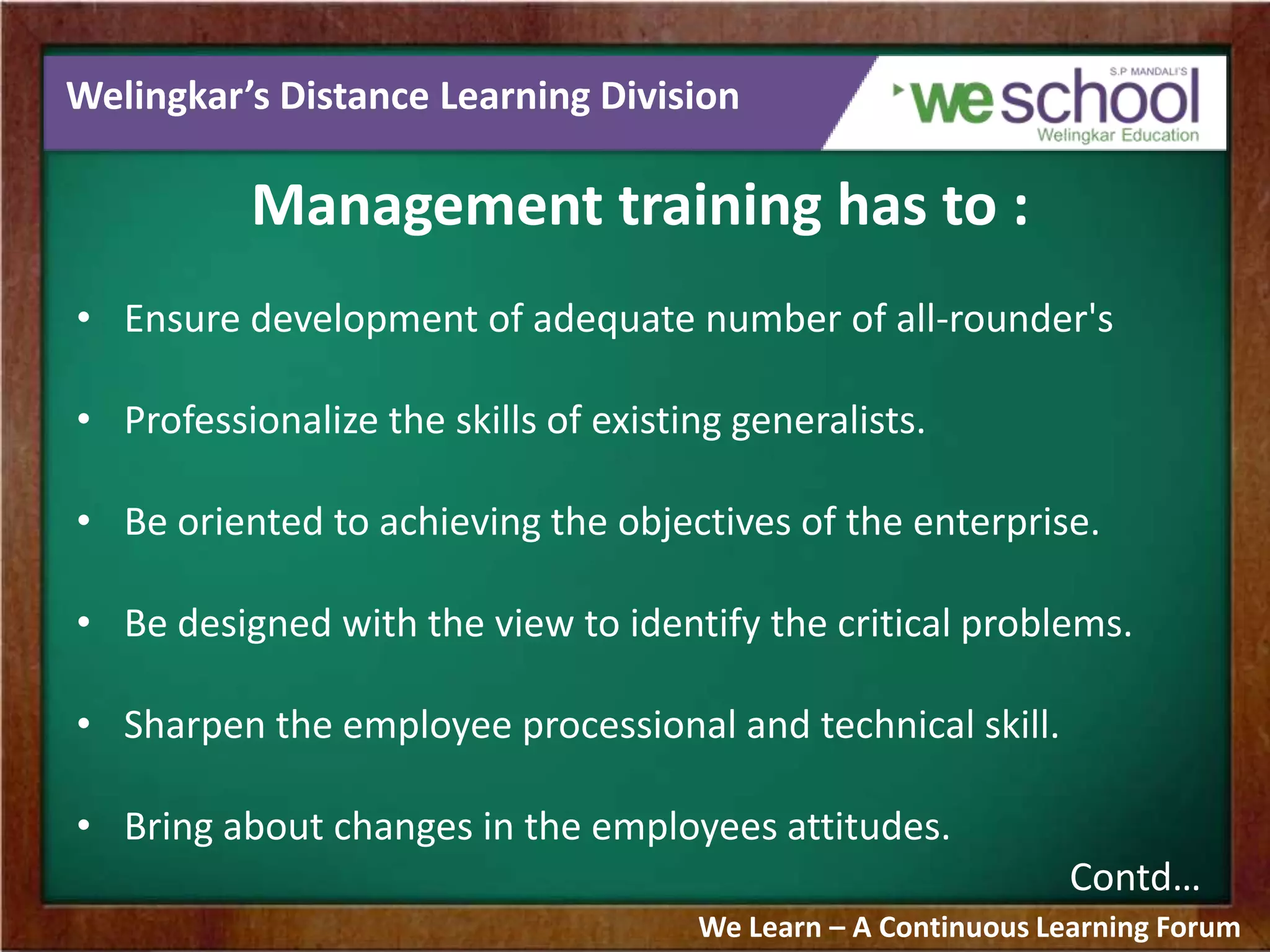 Welingkar’s Distance Learning Division
Management training has to :
• Ensure development of adequate number of all-rounder's
• Professionalize the skills of existing generalists.
• Be oriented to achieving the objectives of the enterprise.
• Be designed with the view to identify the critical problems.
• Sharpen the employee processional and technical skill.
• Bring about changes in the employees attitudes.
Contd…
We Learn – A Continuous Learning Forum
 