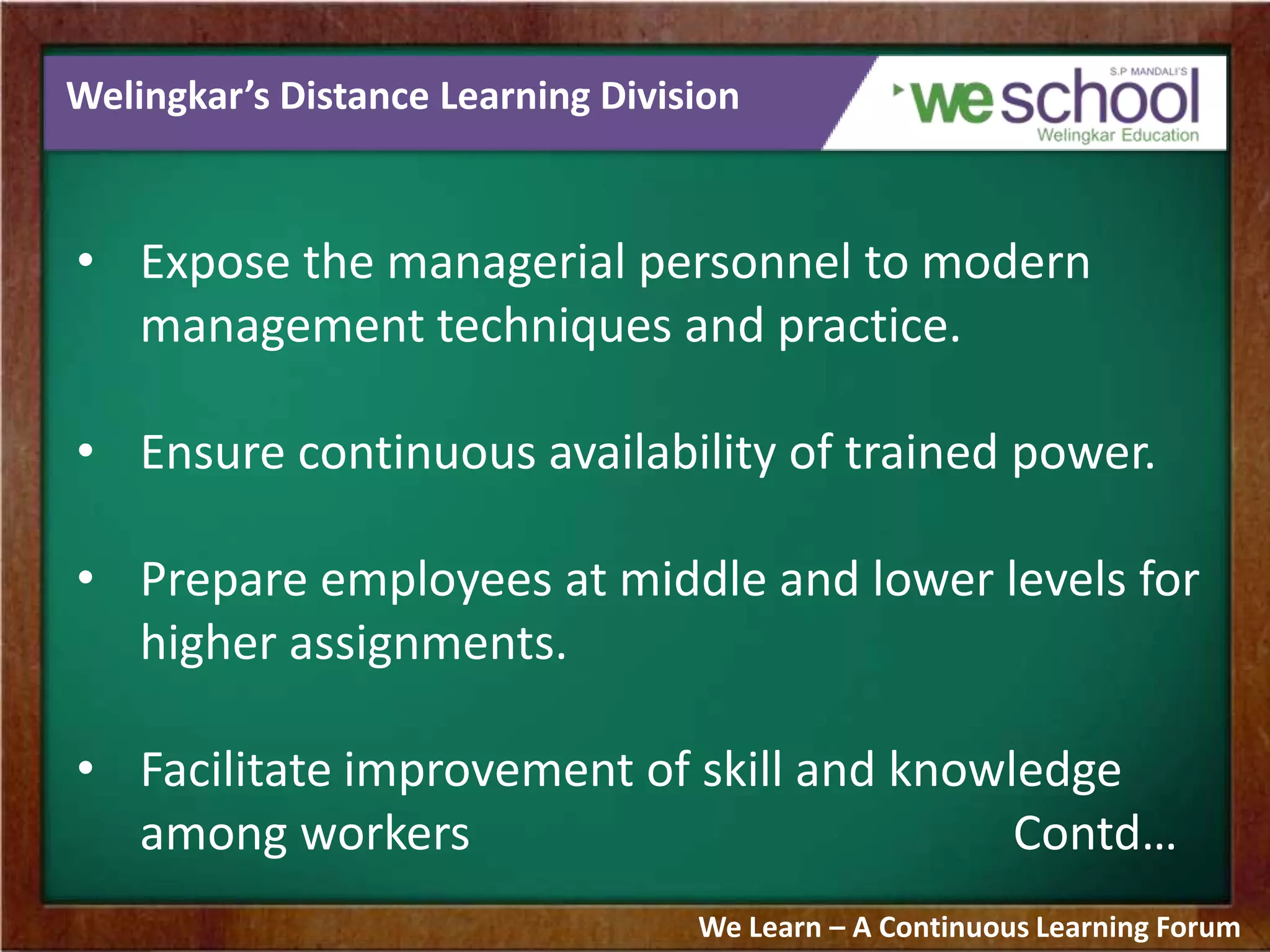 Welingkar’s Distance Learning Division
• Expose the managerial personnel to modern
management techniques and practice.
• Ensure continuous availability of trained power.
• Prepare employees at middle and lower levels for
higher assignments.
• Facilitate improvement of skill and knowledge
among workers Contd…
We Learn – A Continuous Learning Forum
 