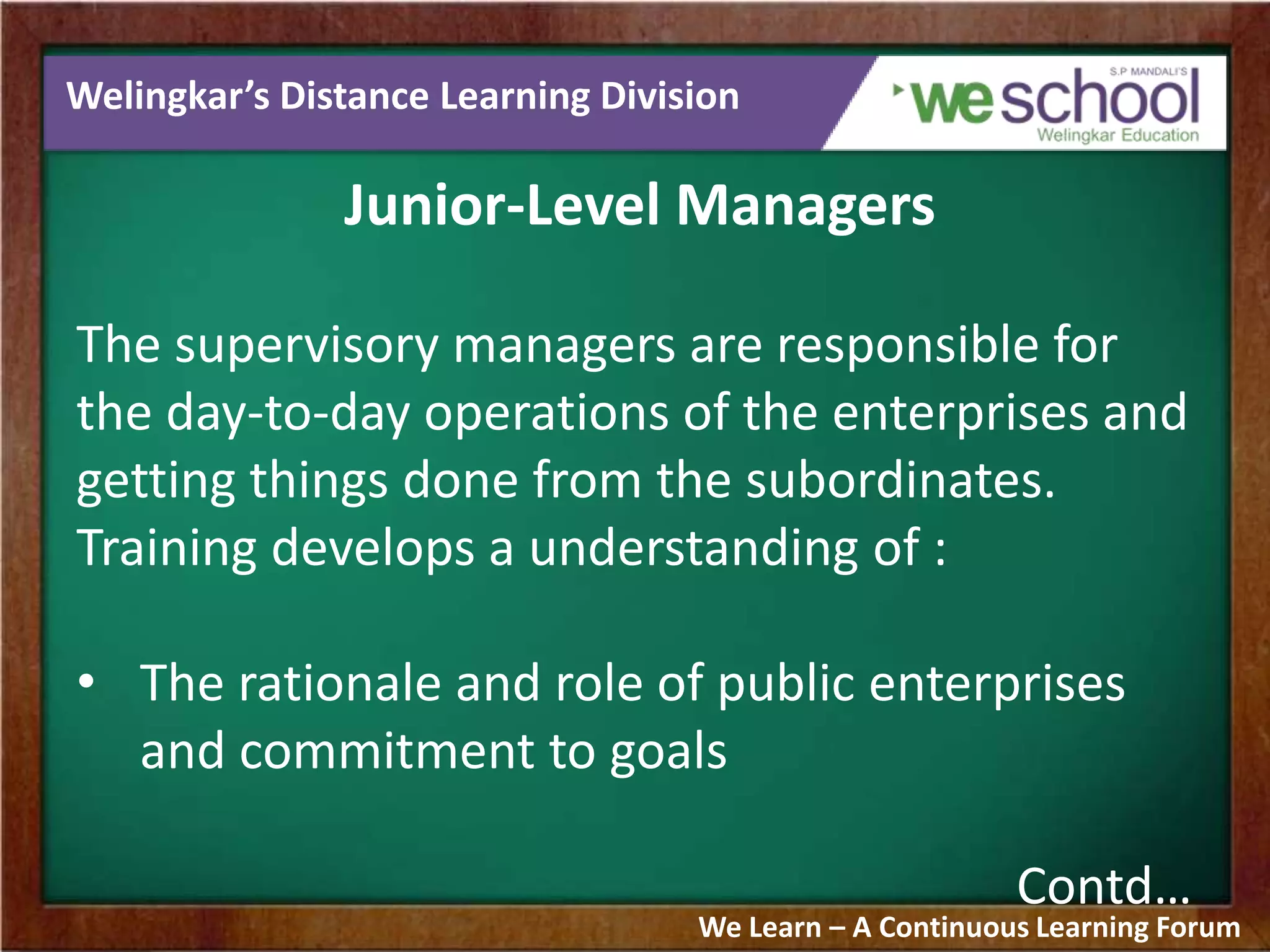 Welingkar’s Distance Learning Division
Junior-Level Managers
The supervisory managers are responsible for
the day-to-day operations of the enterprises and
getting things done from the subordinates.
Training develops a understanding of :
• The rationale and role of public enterprises
and commitment to goals
Contd…
We Learn – A Continuous Learning Forum
 