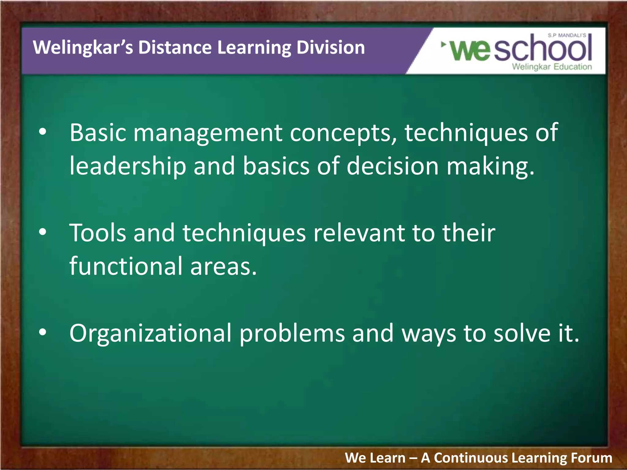 Welingkar’s Distance Learning Division
• Basic management concepts, techniques of
leadership and basics of decision making.
• Tools and techniques relevant to their
functional areas.
• Organizational problems and ways to solve it.
We Learn – A Continuous Learning Forum
 