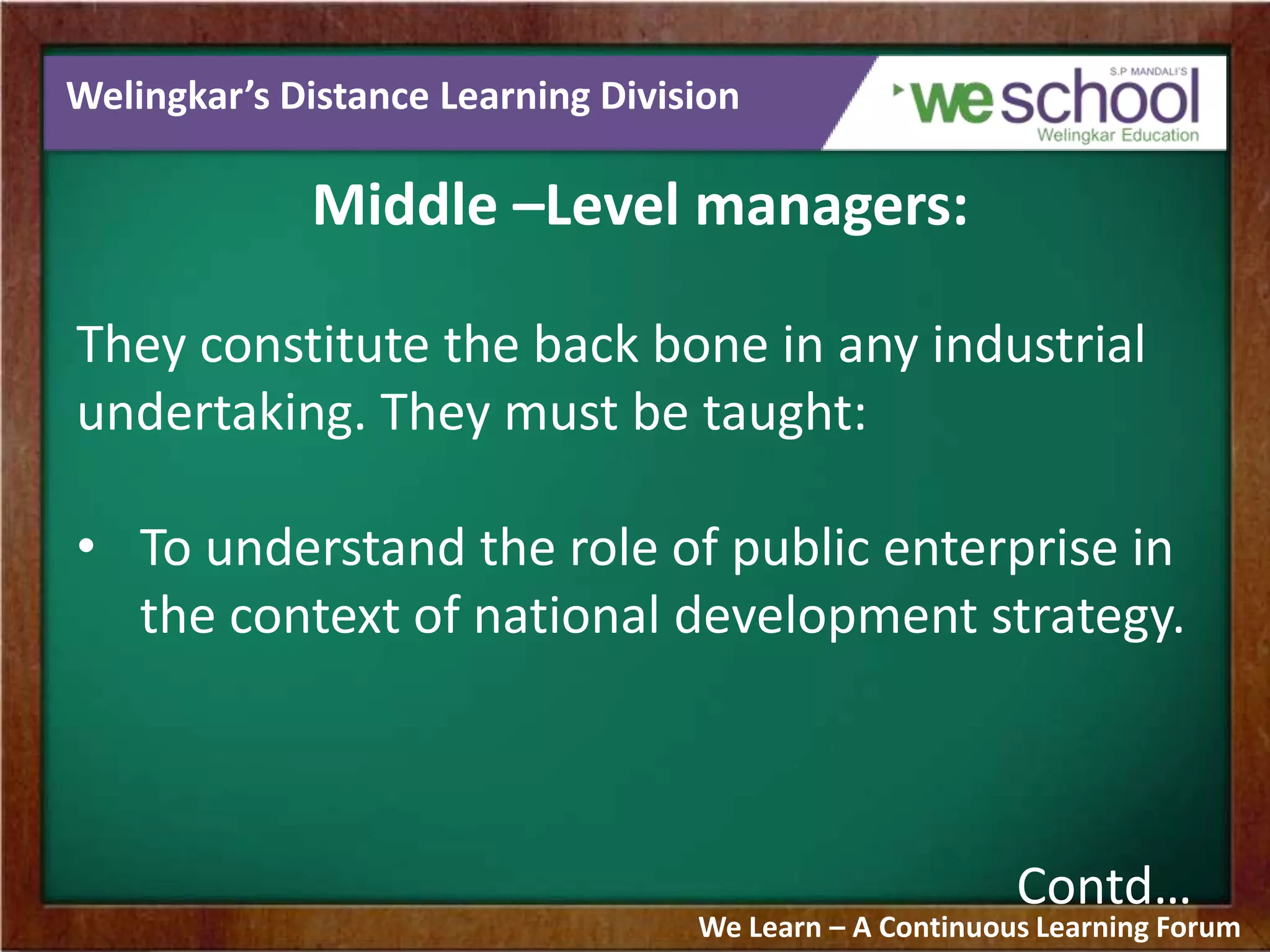 Welingkar’s Distance Learning Division
Middle –Level managers:
They constitute the back bone in any industrial
undertaking. They must be taught:
• To understand the role of public enterprise in
the context of national development strategy.
Contd…
We Learn – A Continuous Learning Forum
 