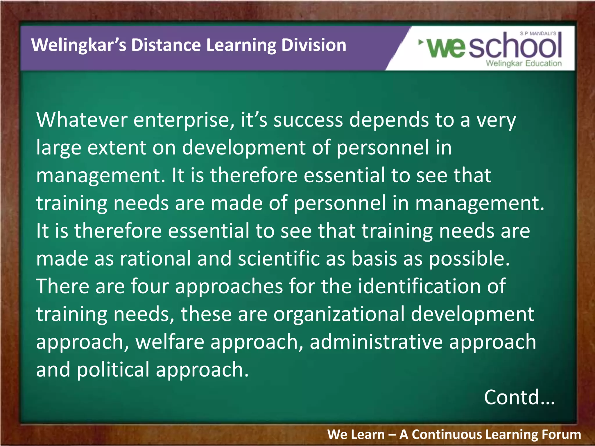 Welingkar’s Distance Learning Division
Whatever enterprise, it’s success depends to a very
large extent on development of personnel in
management. It is therefore essential to see that
training needs are made of personnel in management.
It is therefore essential to see that training needs are
made as rational and scientific as basis as possible.
There are four approaches for the identification of
training needs, these are organizational development
approach, welfare approach, administrative approach
and political approach.
Contd…
We Learn – A Continuous Learning Forum
 