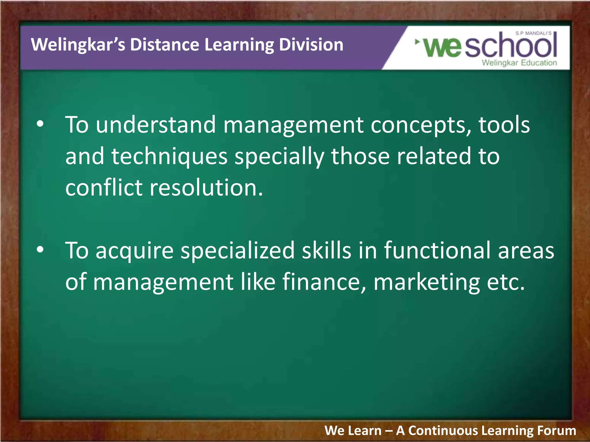 Welingkar’s Distance Learning Division
• To understand management concepts, tools
and techniques specially those related to
conflict resolution.
• To acquire specialized skills in functional areas
of management like finance, marketing etc.
We Learn – A Continuous Learning Forum
 