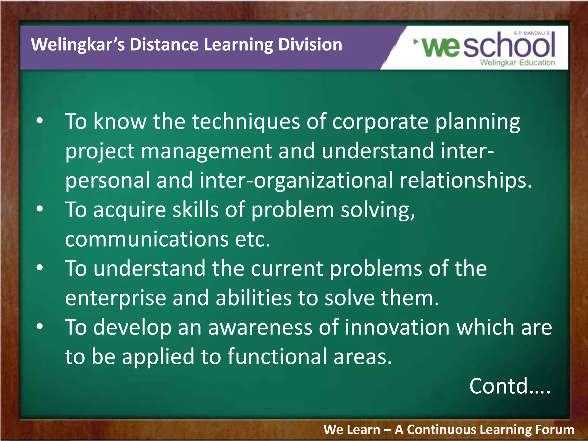 Welingkar’s Distance Learning Division
• To know the techniques of corporate planning
project management and understand inter-
personal and inter-organizational relationships.
• To acquire skills of problem solving,
communications etc.
• To understand the current problems of the
enterprise and abilities to solve them.
• To develop an awareness of innovation which are
to be applied to functional areas.
Contd….
We Learn – A Continuous Learning Forum
 