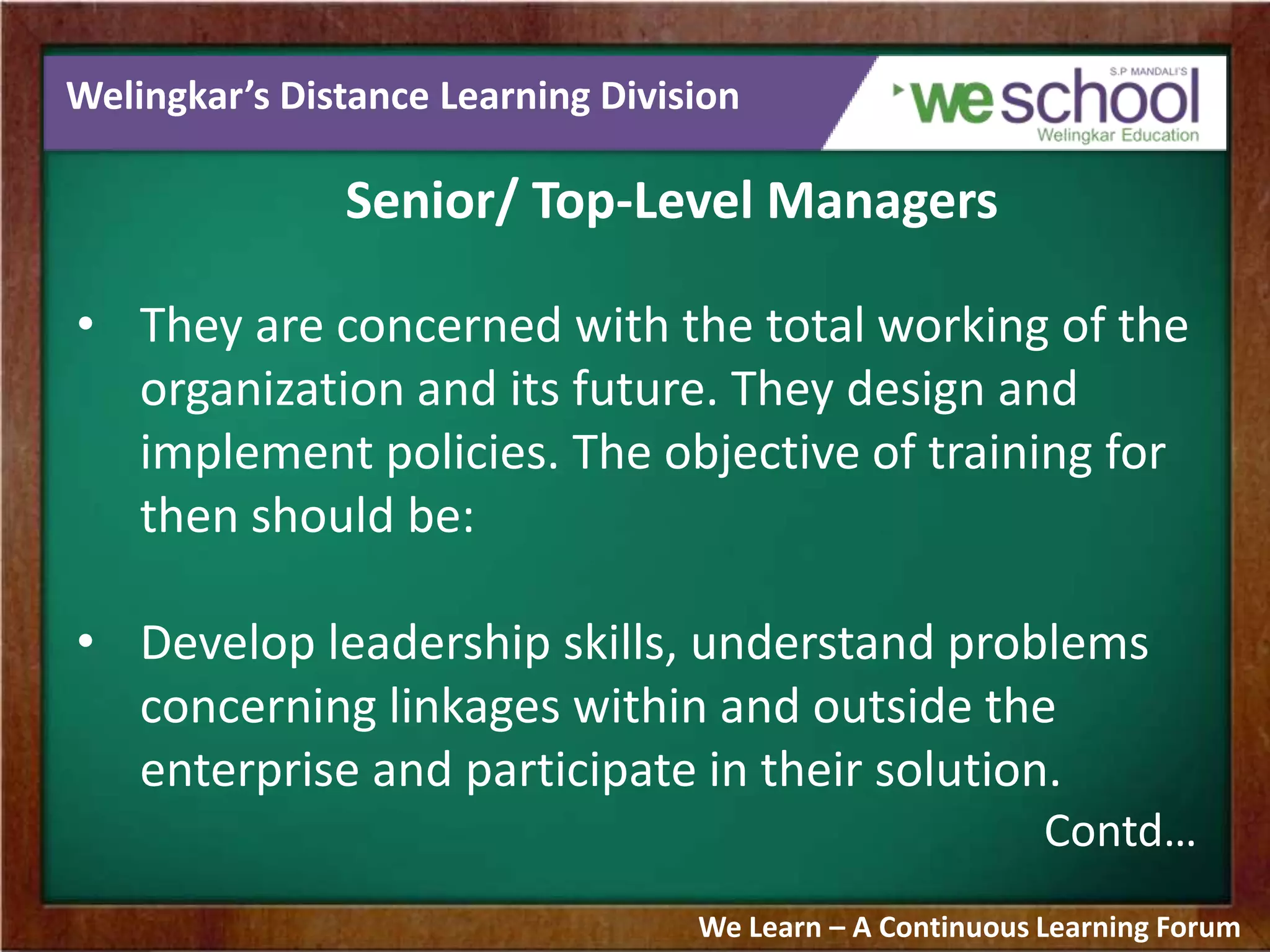 Welingkar’s Distance Learning Division
Senior/ Top-Level Managers
• They are concerned with the total working of the
organization and its future. They design and
implement policies. The objective of training for
then should be:
• Develop leadership skills, understand problems
concerning linkages within and outside the
enterprise and participate in their solution.
Contd…
We Learn – A Continuous Learning Forum
 