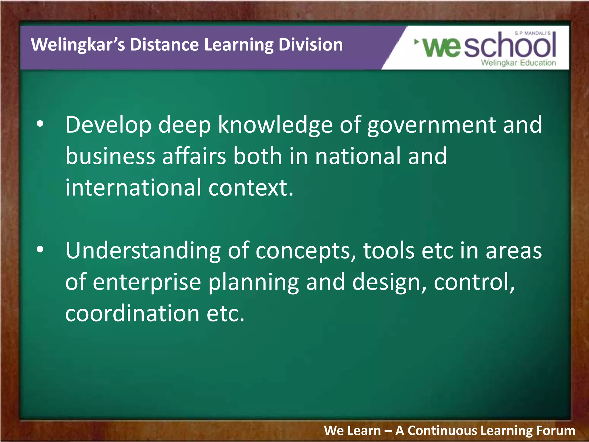 Welingkar’s Distance Learning Division
• Develop deep knowledge of government and
business affairs both in national and
international context.
• Understanding of concepts, tools etc in areas
of enterprise planning and design, control,
coordination etc.
We Learn – A Continuous Learning Forum
 
