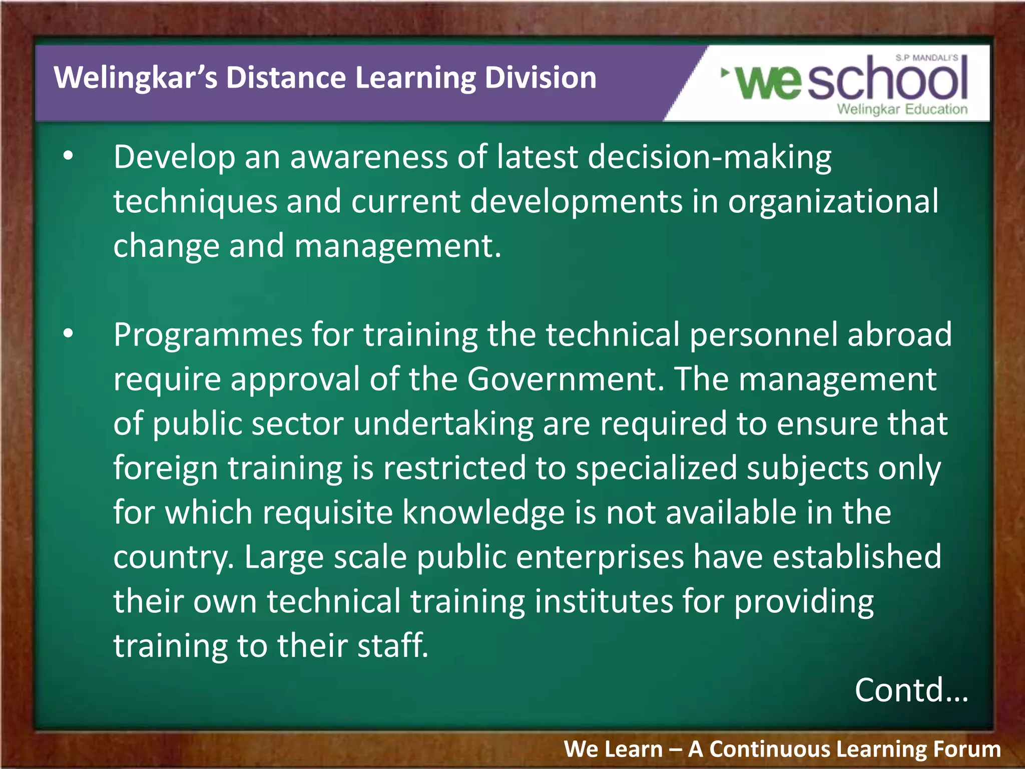 Welingkar’s Distance Learning Division
• Develop an awareness of latest decision-making
techniques and current developments in organizational
change and management.
• Programmes for training the technical personnel abroad
require approval of the Government. The management
of public sector undertaking are required to ensure that
foreign training is restricted to specialized subjects only
for which requisite knowledge is not available in the
country. Large scale public enterprises have established
their own technical training institutes for providing
training to their staff.
Contd…
We Learn – A Continuous Learning Forum
 