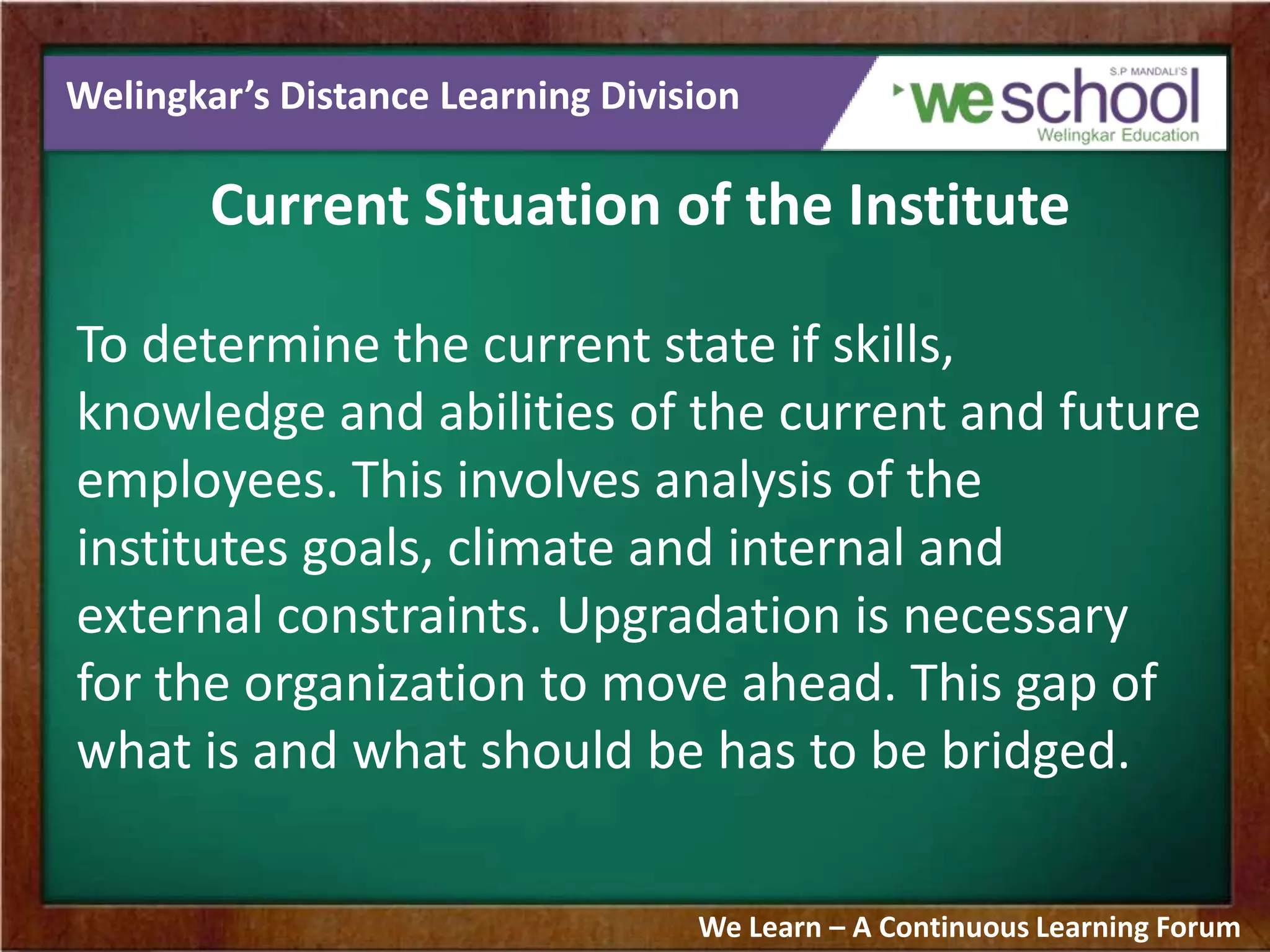 Welingkar’s Distance Learning Division
Current Situation of the Institute
To determine the current state if skills,
knowledge and abilities of the current and future
employees. This involves analysis of the
institutes goals, climate and internal and
external constraints. Upgradation is necessary
for the organization to move ahead. This gap of
what is and what should be has to be bridged.
We Learn – A Continuous Learning Forum
 