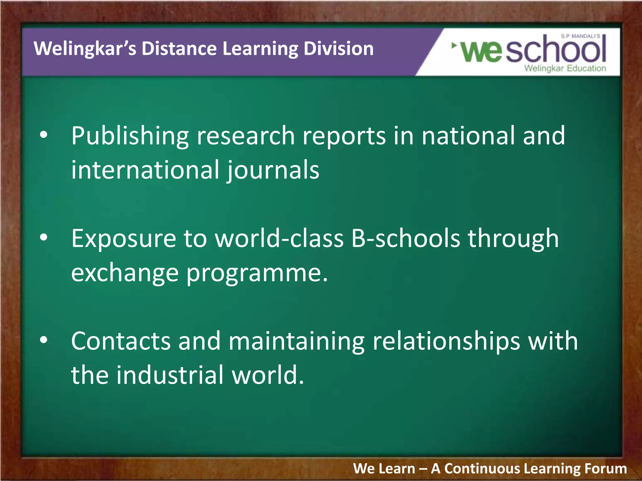 Welingkar’s Distance Learning Division
• Publishing research reports in national and
international journals
• Exposure to world-class B-schools through
exchange programme.
• Contacts and maintaining relationships with
the industrial world.
We Learn – A Continuous Learning Forum
 