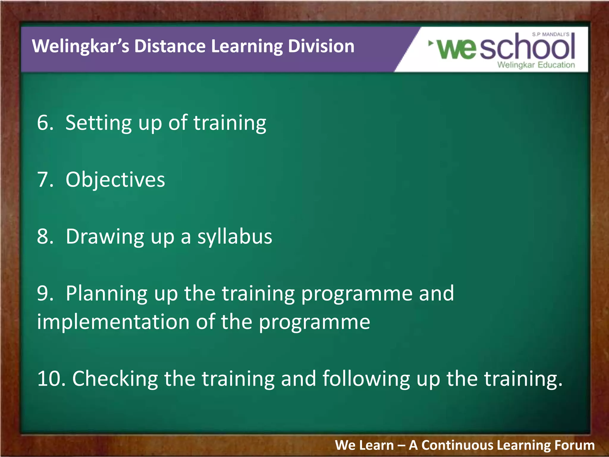 Welingkar’s Distance Learning Division
6. Setting up of training
7. Objectives
8. Drawing up a syllabus
9. Planning up the training programme and
implementation of the programme
10. Checking the training and following up the training.
We Learn – A Continuous Learning Forum
 