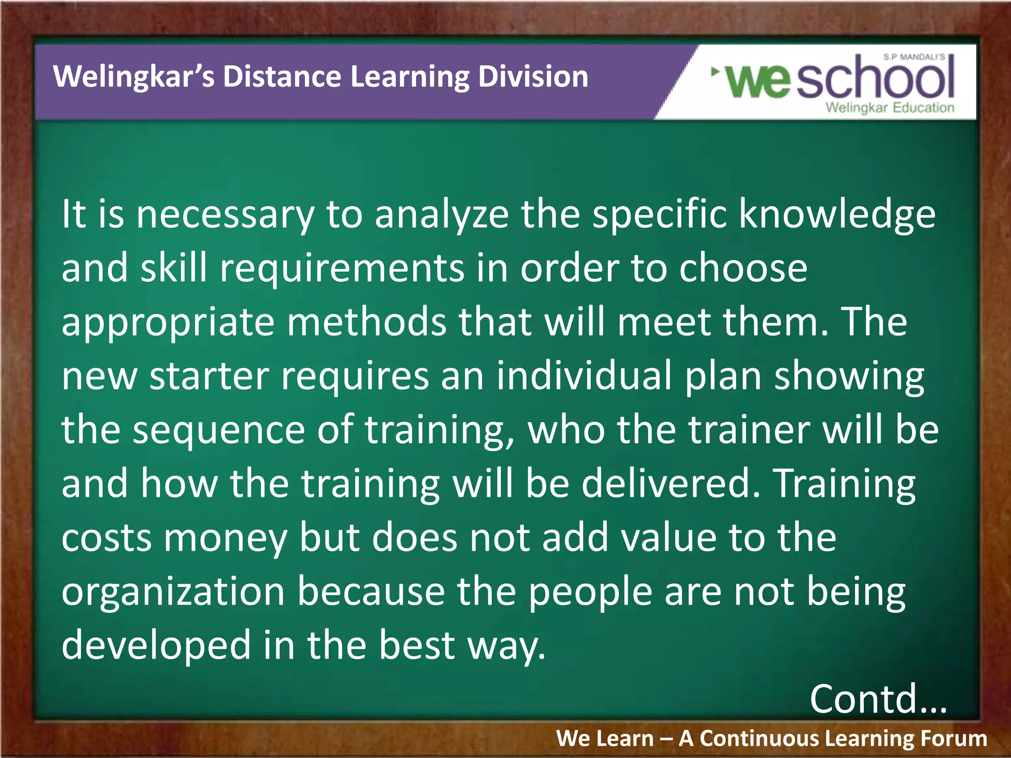 Welingkar’s Distance Learning Division
It is necessary to analyze the specific knowledge
and skill requirements in order to choose
appropriate methods that will meet them. The
new starter requires an individual plan showing
the sequence of training, who the trainer will be
and how the training will be delivered. Training
costs money but does not add value to the
organization because the people are not being
developed in the best way.
Contd…
We Learn – A Continuous Learning Forum
 
