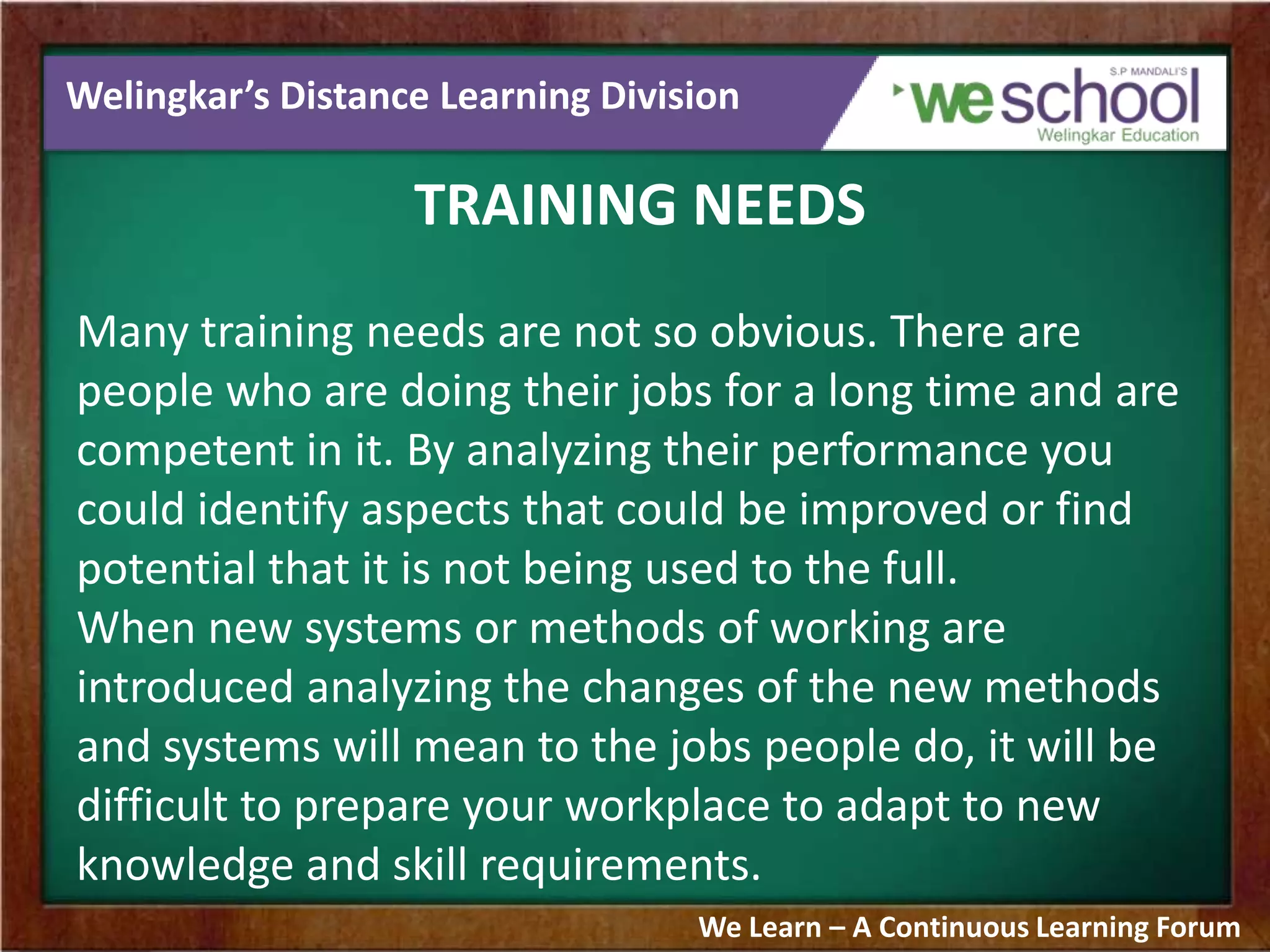 Welingkar’s Distance Learning Division
TRAINING NEEDS
Many training needs are not so obvious. There are
people who are doing their jobs for a long time and are
competent in it. By analyzing their performance you
could identify aspects that could be improved or find
potential that it is not being used to the full.
When new systems or methods of working are
introduced analyzing the changes of the new methods
and systems will mean to the jobs people do, it will be
difficult to prepare your workplace to adapt to new
knowledge and skill requirements.
We Learn – A Continuous Learning Forum
 