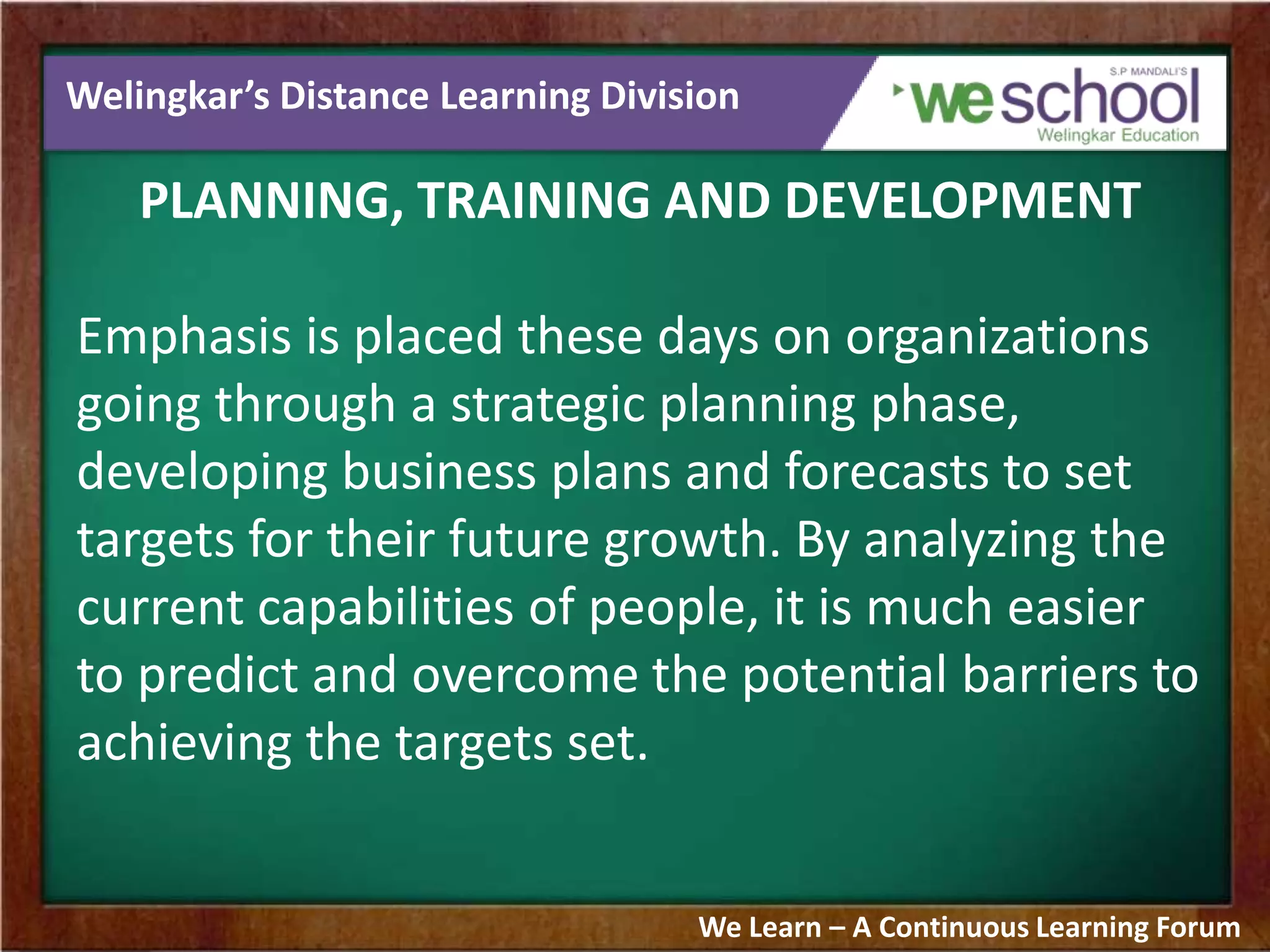 Welingkar’s Distance Learning Division
PLANNING, TRAINING AND DEVELOPMENT
Emphasis is placed these days on organizations
going through a strategic planning phase,
developing business plans and forecasts to set
targets for their future growth. By analyzing the
current capabilities of people, it is much easier
to predict and overcome the potential barriers to
achieving the targets set.
We Learn – A Continuous Learning Forum
 