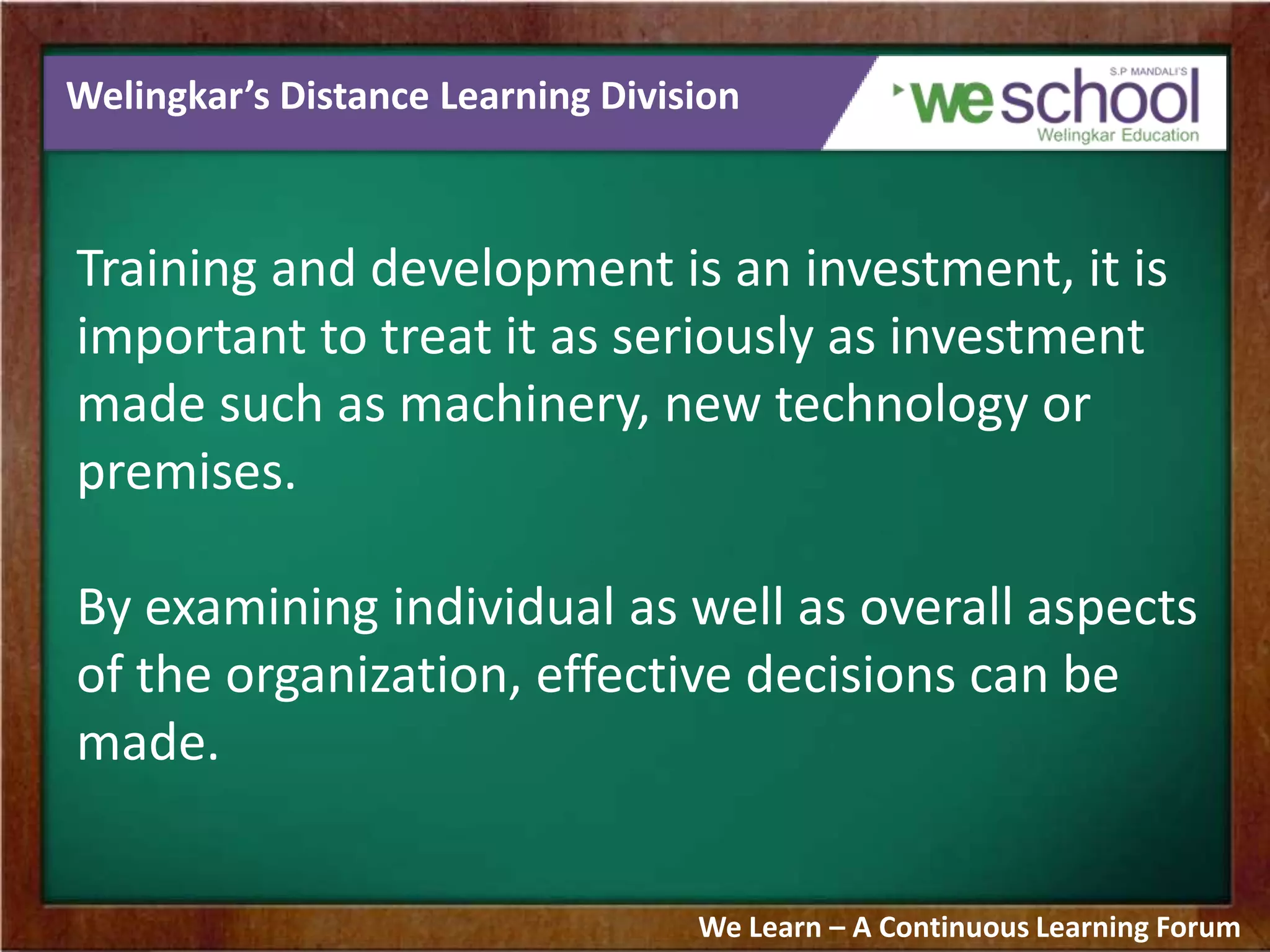 Welingkar’s Distance Learning Division
Training and development is an investment, it is
important to treat it as seriously as investment
made such as machinery, new technology or
premises.
By examining individual as well as overall aspects
of the organization, effective decisions can be
made.
We Learn – A Continuous Learning Forum
 