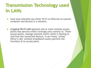 Transmission Technology used
in LANs
 local area networks use either Wi-Fi or Ethernet to connect
computer and devices in a network.
 A typical Wi-Fi LAN operates one or more wireless access
points that devices within coverage area connect to. These
access points, manage network traffic which is flowing to
and from the connected devices. In our home, school,
office’s LAN, wireless broadband routers perform the
functions of an access point.
 