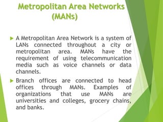Metropolitan Area Networks
(MANs)
 A Metropolitan Area Network is a system of
LANs connected throughout a city or
metropolitan area. MANs have the
requirement of using telecommunication
media such as voice channels or data
channels.
 Branch offices are connected to head
offices through MANs. Examples of
organizations that use MANs are
universities and colleges, grocery chains,
and banks.
 