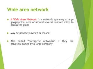 Wide area network
 A Wide Area Network is a network spanning a large
geographical area of around several hundred miles to
across the globe
 May be privately owned or leased
 Also called “enterprise networks” if they are
privately owned by a large company
 