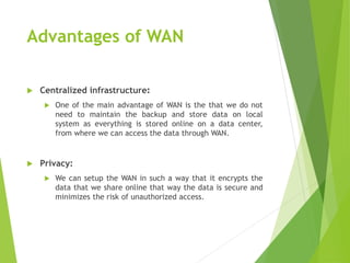 Advantages of WAN
 Centralized infrastructure:
 One of the main advantage of WAN is the that we do not
need to maintain the backup and store data on local
system as everything is stored online on a data center,
from where we can access the data through WAN.
 Privacy:
 We can setup the WAN in such a way that it encrypts the
data that we share online that way the data is secure and
minimizes the risk of unauthorized access.
 