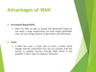 Advantages of WAN
 Increased Bandwidth:
 With the WAN we get to choose the bandwidth based on
the need, a large organization can have larger bandwidth
that can carry large amount of data faster and efficiently.
 Area:
 A WAN can cover a large area or even a whole world
though internet connection thus we can connect with the
person in another country through WAN which is not
possible is other type of computer networks.
 