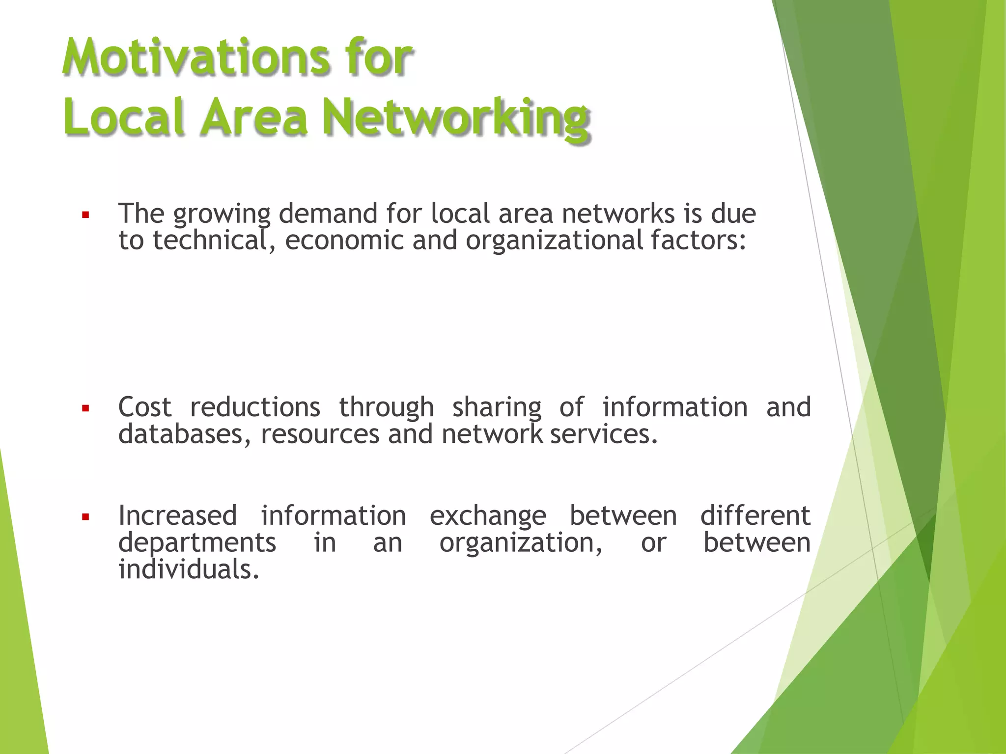  Cost reductions through sharing of information and
databases, resources and network services.
different
between
 Increased information exchange between
departments in an organization, or
individuals.
Motivations for
Local Area Networking
 The growing demand for local area networks is due
to technical, economic and organizational factors:
 