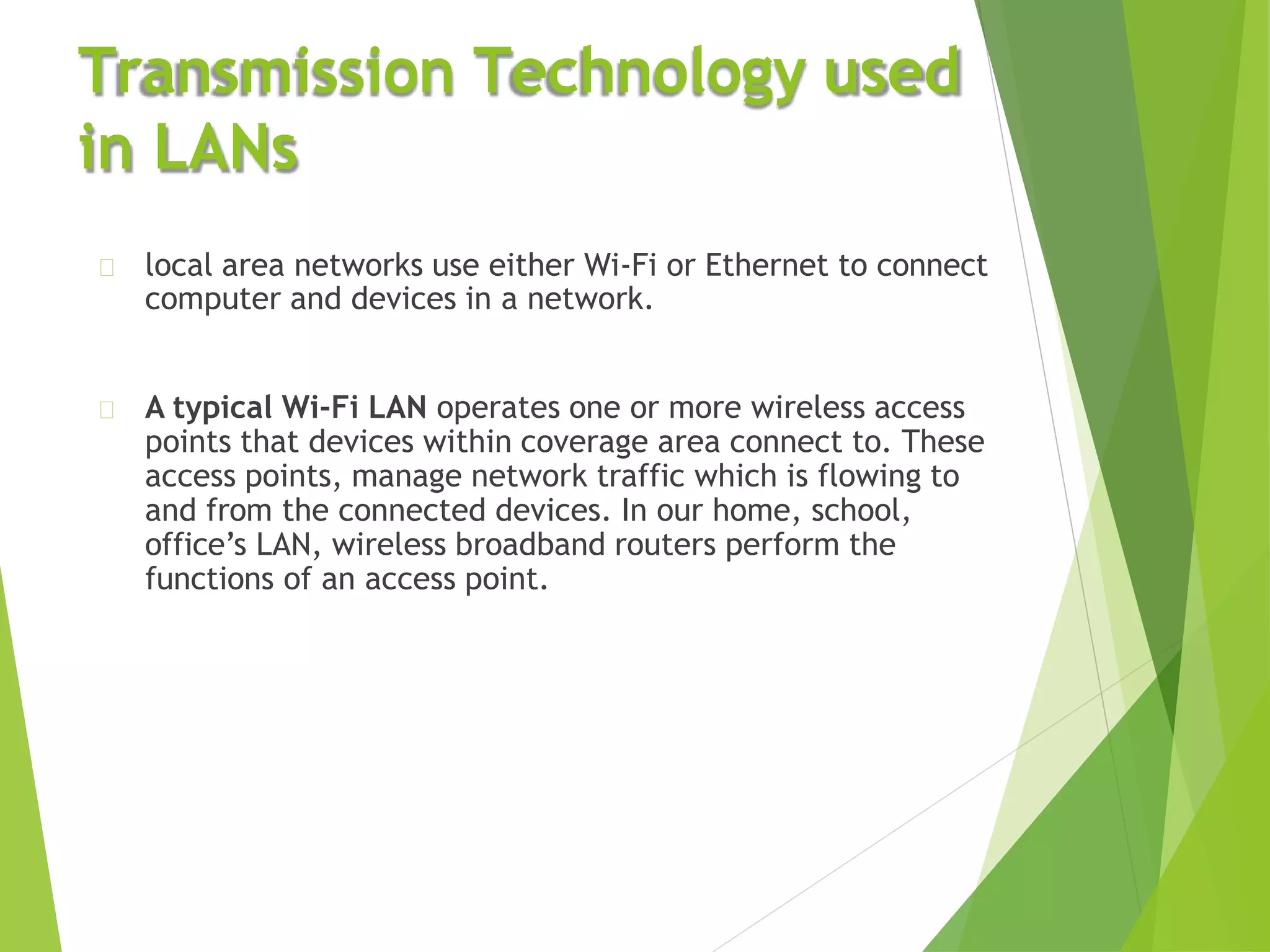 Transmission Technology used
in LANs
local area networks use either Wi-Fi or Ethernet to connect
computer and devices in a network.
A typical Wi-Fi LAN operates one or more wireless access
points that devices within coverage area connect to. These
access points, manage network traffic which is flowing to
and from the connected devices. In our home, school,
office’s LAN, wireless broadband routers perform the
functions of an access point.
 