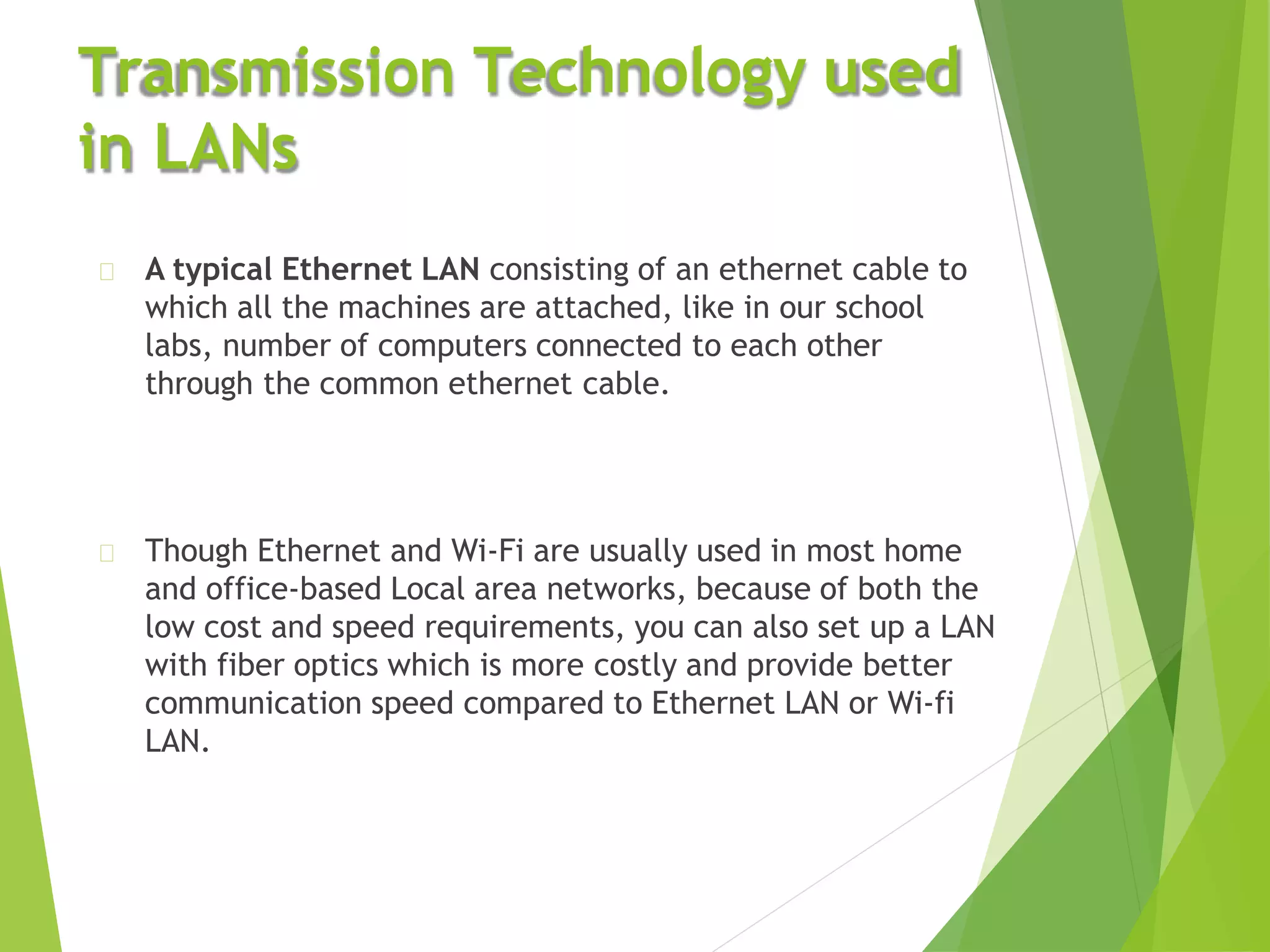 Transmission Technology used
in LANs
A typical Ethernet LAN consisting of an ethernet cable to
which all the machines are attached, like in our school
labs, number of computers connected to each other
through the common ethernet cable.
Though Ethernet and Wi-Fi are usually used in most home
and office-based Local area networks, because of both the
low cost and speed requirements, you can also set up a LAN
with fiber optics which is more costly and provide better
communication speed compared to Ethernet LAN or Wi-fi
LAN.
 