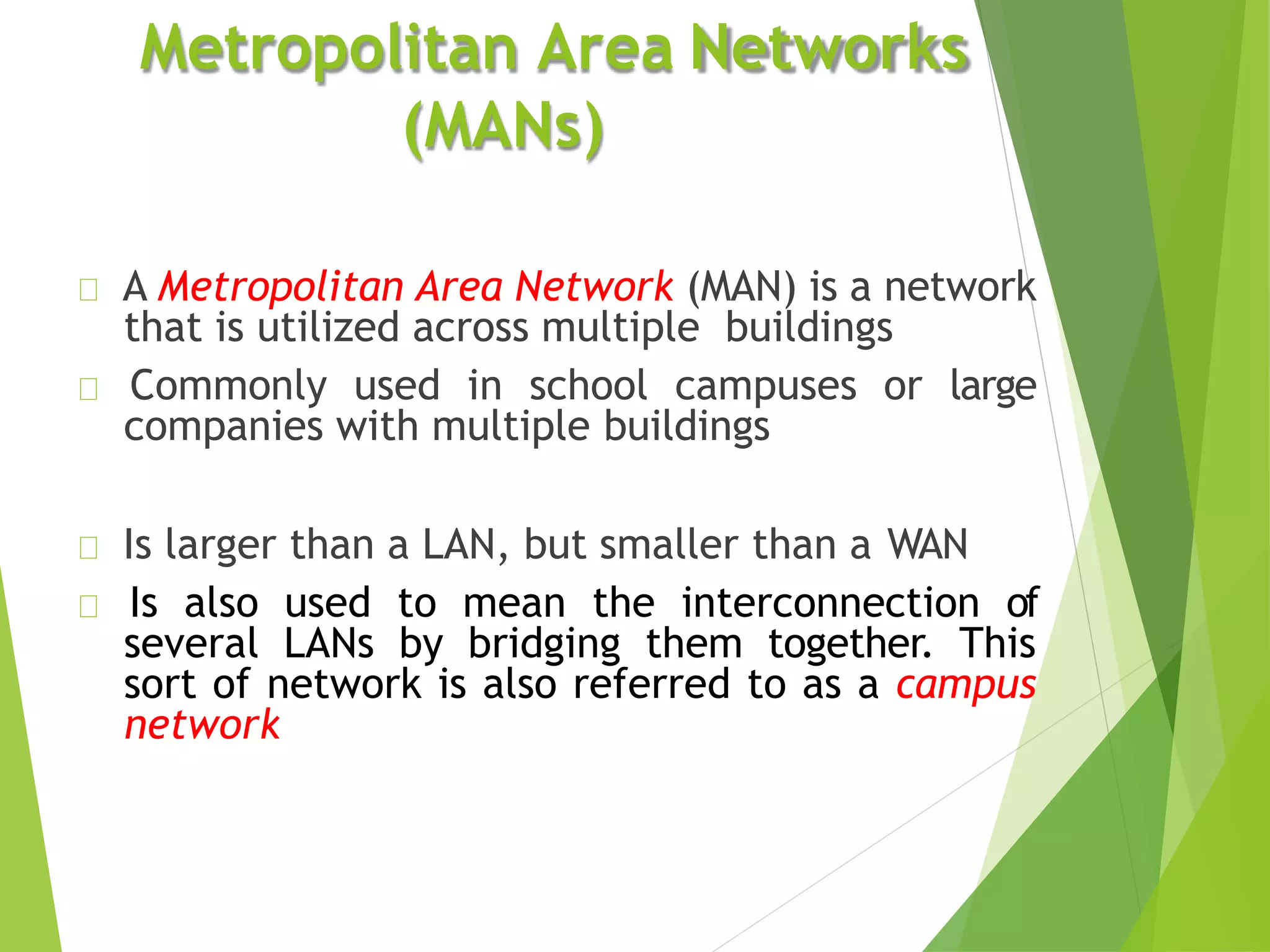 A Metropolitan Area Network (MAN) is a network
that is utilized across multiple buildings
Commonly used in school campuses or large
companies with multiple buildings
Is larger than a LAN, but smaller than a WAN
Is also used to mean the interconnection of
several LANs by bridging them together. This
sort of network is also referred to as a campus
network
Metropolitan Area Networks
(MANs)
 