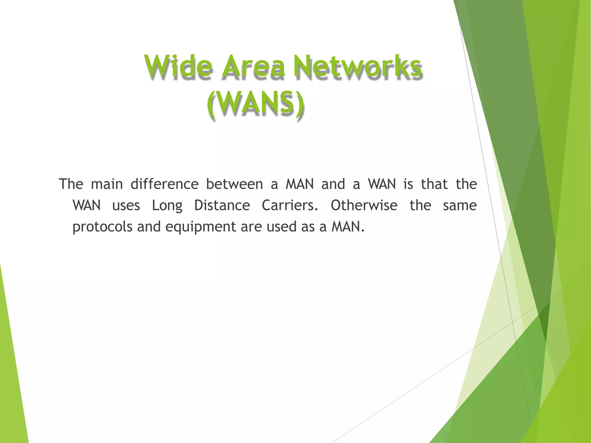 Wide Area Networks
(WANS)
The main difference between a MAN and a WAN is that the
WAN uses Long Distance Carriers. Otherwise the same
protocols and equipment are used as a MAN.
 
