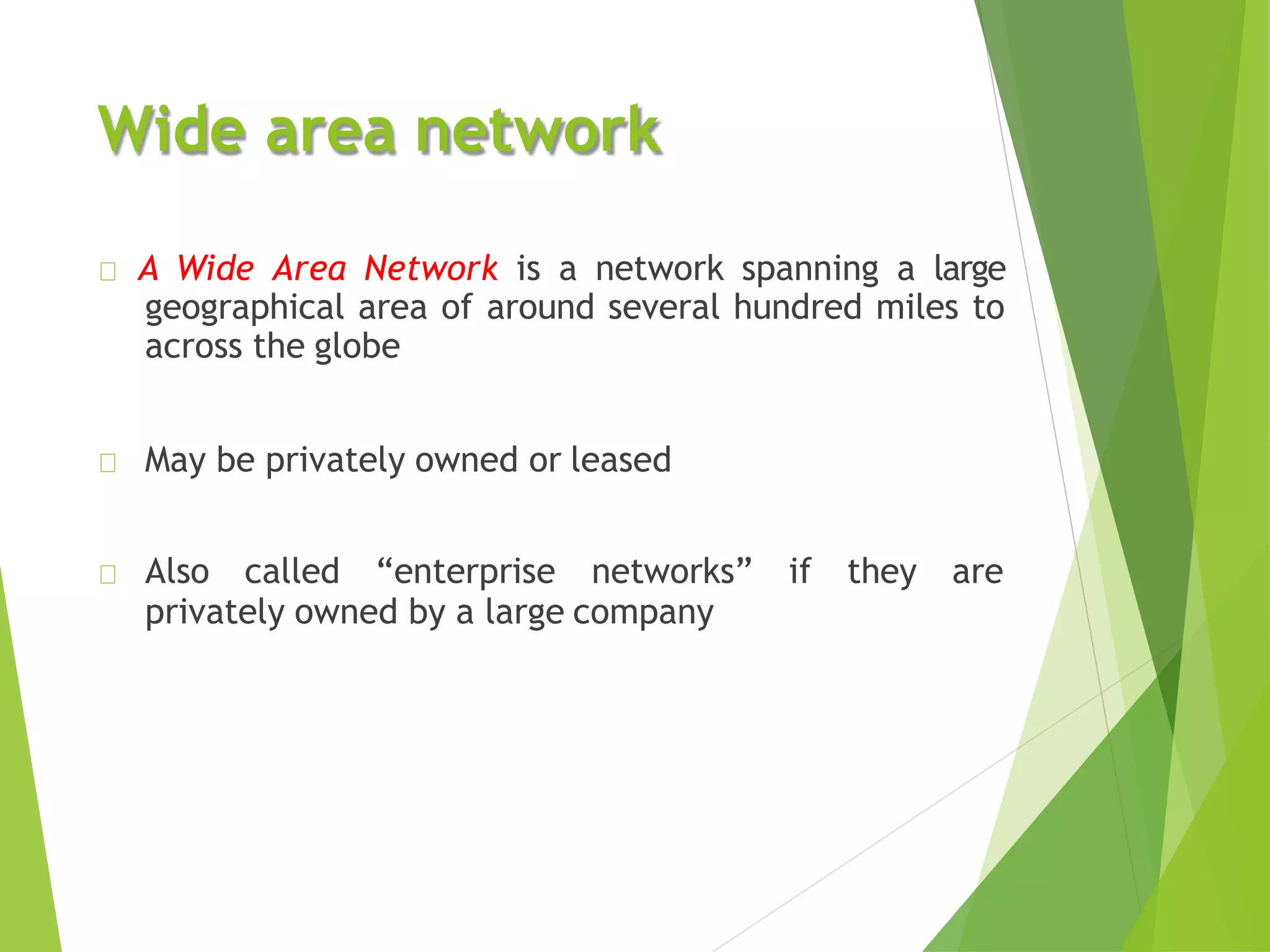 Wide area network
A Wide Area Network is a network spanning a large
geographical area of around several hundred miles to
across the globe
May be privately owned or leased
Also called “enterprise networks” if they are
privately owned by a large company
 