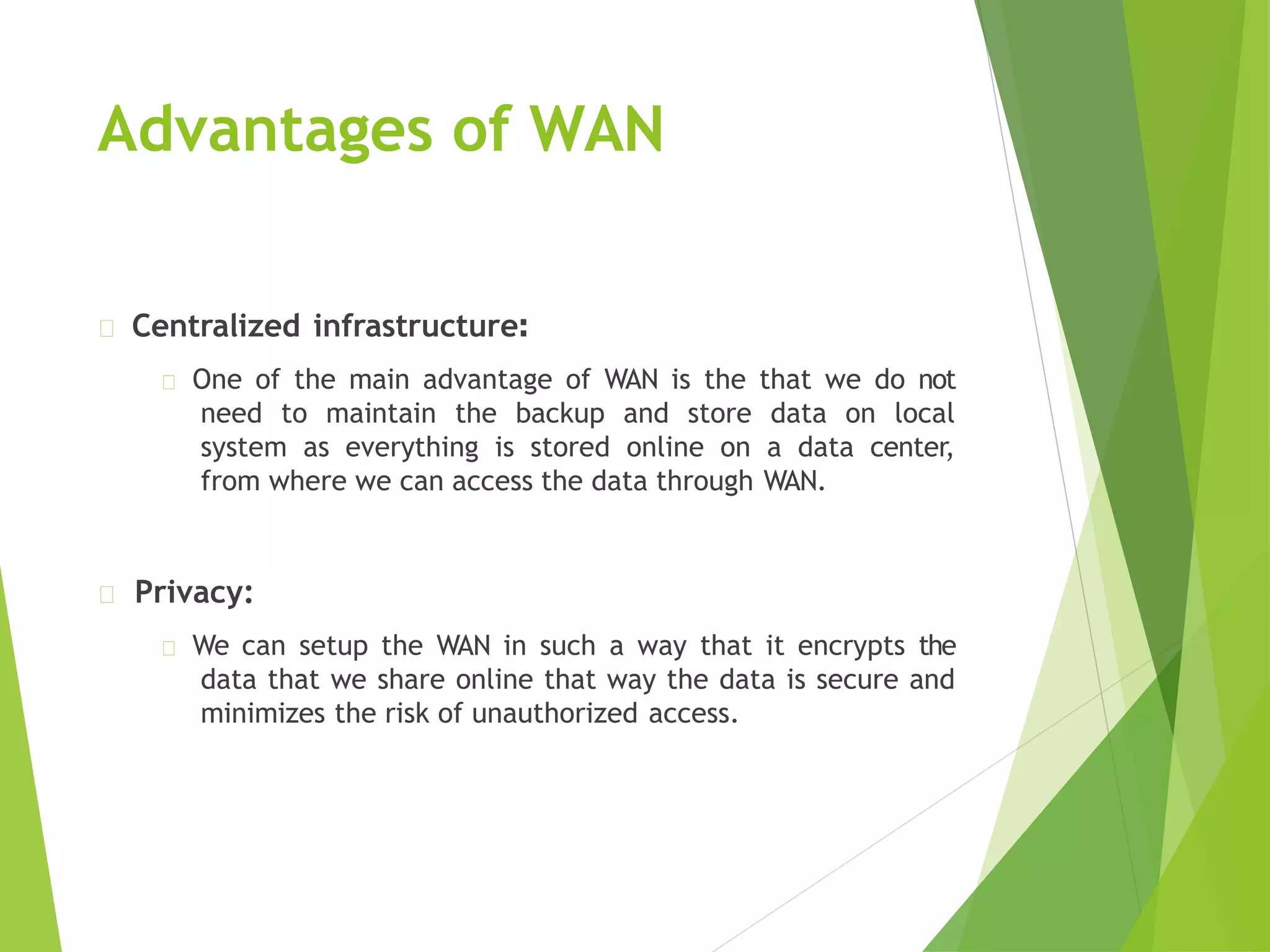 Advantages of WAN
Centralized infrastructure:
One of the main advantage of WAN is the that we do not
need to maintain the backup and store data on local
system as everything is stored online on a data center,
from where we can access the data through WAN.
Privacy:
We can setup the WAN in such a way that it encrypts the
data that we share online that way the data is secure and
minimizes the risk of unauthorized access.
 