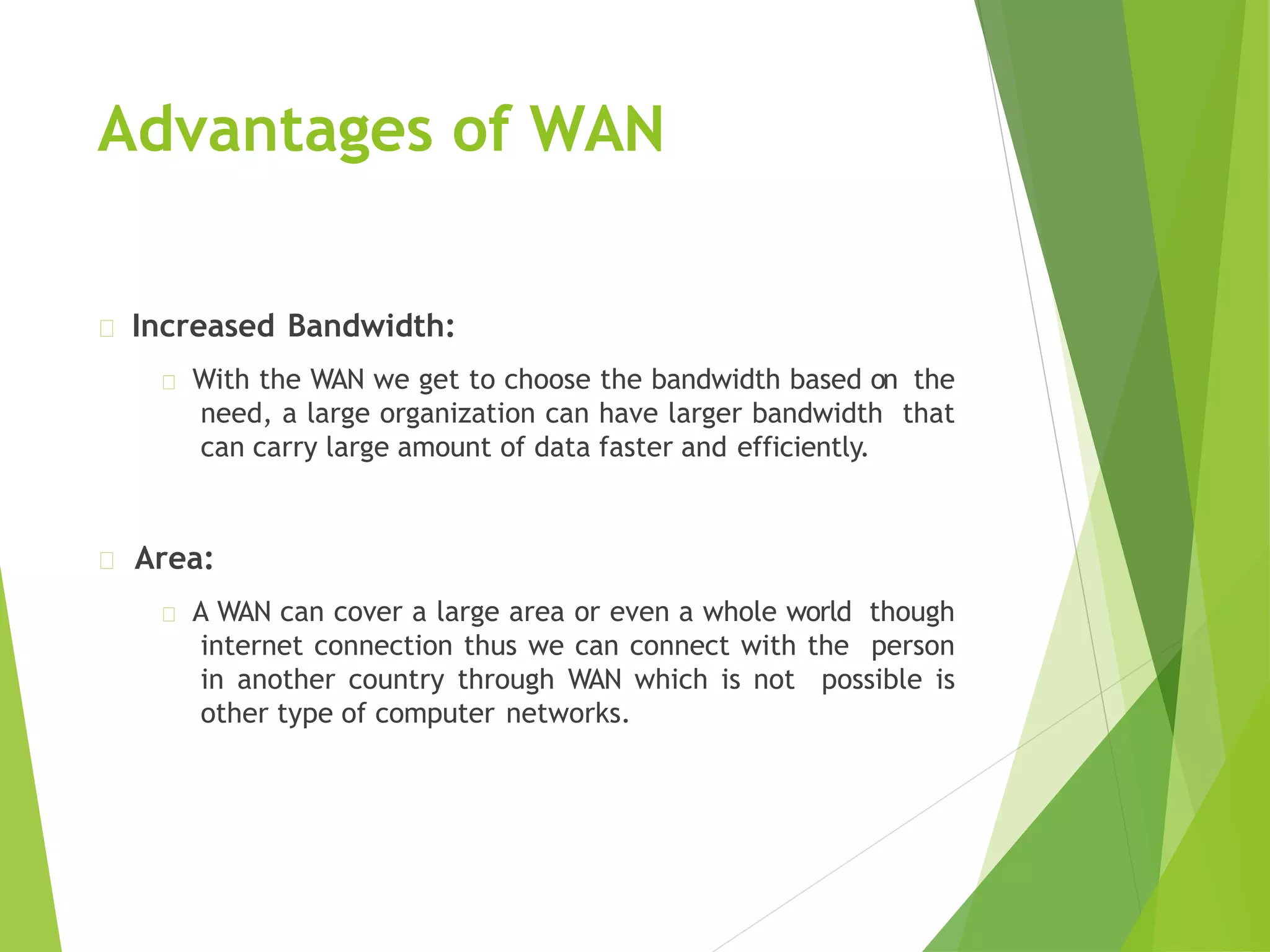 Advantages of WAN
Increased Bandwidth:
With the WAN we get to choose the bandwidth based on the
need, a large organization can have larger bandwidth that
can carry large amount of data faster and efficiently.
Area:
A WAN can cover a large area or even a whole world though
internet connection thus we can connect with the person
in another country through WAN which is not possible is
other type of computer networks.
 