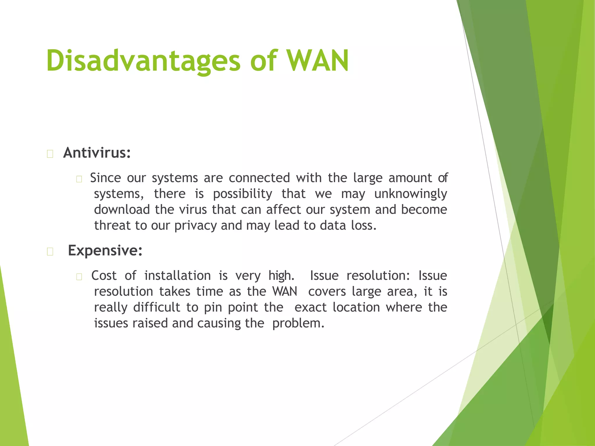 Disadvantages of WAN
Antivirus:
Since our systems are connected with the large amount of
systems, there is possibility that we may unknowingly
download the virus that can affect our system and become
threat to our privacy and may lead to data loss.
Expensive:
Cost of installation is very high. Issue resolution: Issue
resolution takes time as the WAN covers large area, it is
really difficult to pin point the exact location where the
issues raised and causing the problem.
 