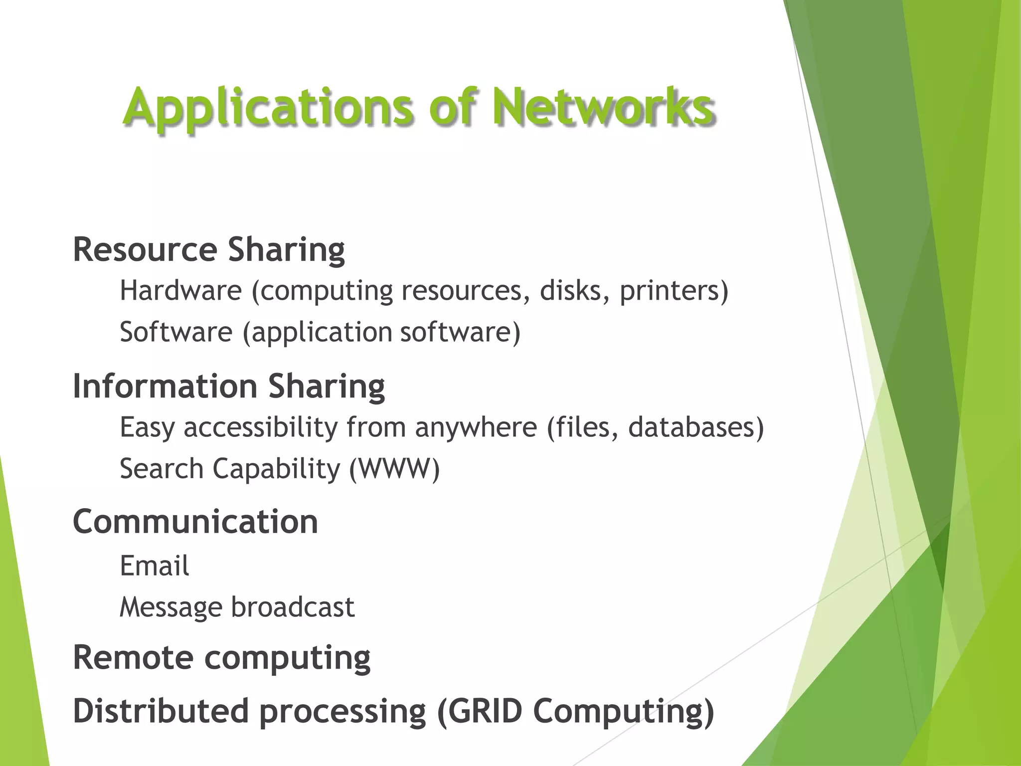 Applications of Networks
Resource Sharing
Hardware (computing resources, disks, printers)
Software (application software)
Information Sharing
Easy accessibility from anywhere (files, databases)
Search Capability (WWW)
Communication
Email
Message broadcast
Remote computing
Distributed processing (GRID Computing)
 