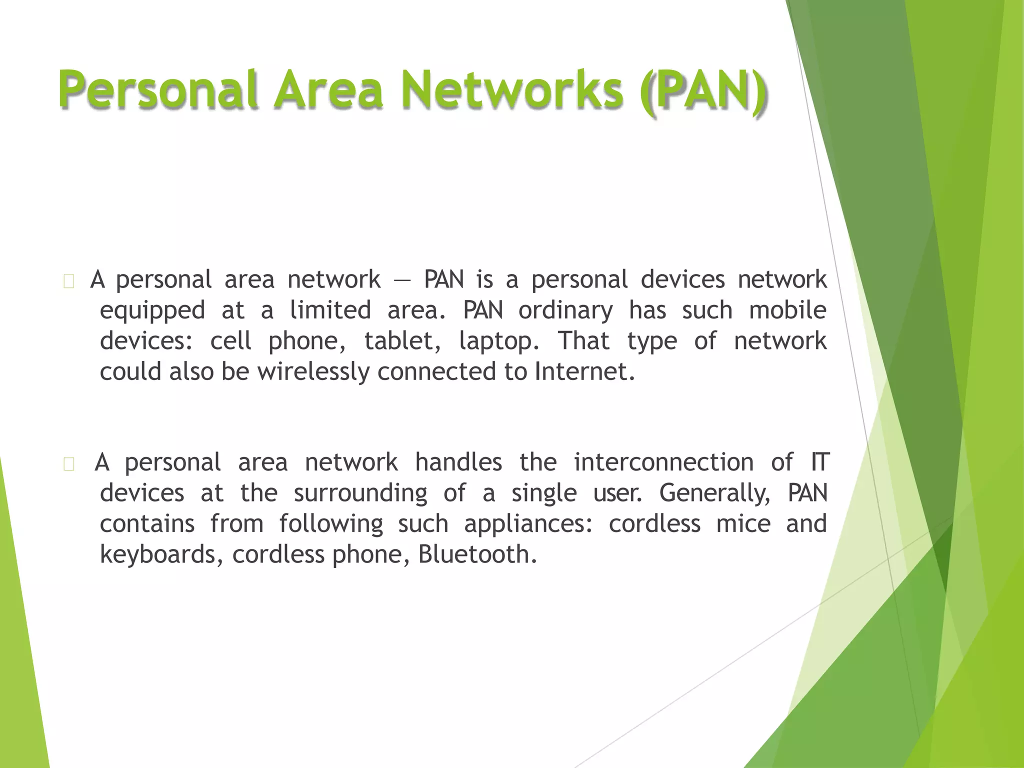Personal Area Networks (PAN)
A personal area network — PAN is a personal devices network
equipped at a limited area. PAN ordinary has such mobile
devices: cell phone, tablet, laptop. That type of network
could also be wirelessly connected to Internet.
A personal area network handles the interconnection of IT
devices at the surrounding of a single user. Generally, PAN
contains from following such appliances: cordless mice and
keyboards, cordless phone, Bluetooth.
 