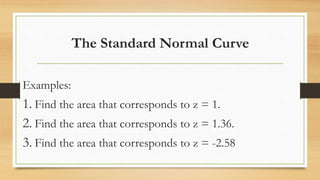 The Standard Normal Curve
Examples:
1. Find the area that corresponds to z = 1.
2. Find the area that corresponds to z = 1.36.
3. Find the area that corresponds to z = -2.58
 