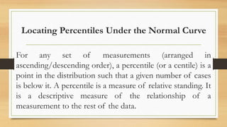 Locating Percentiles Under the Normal Curve
For any set of measurements (arranged in
ascending/descending order), a percentile (or a centile) is a
point in the distribution such that a given number of cases
is below it. A percentile is a measure of relative standing. It
is a descriptive measure of the relationship of a
measurement to the rest of the data.
 