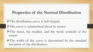 Properties of the Normal Distribution
The distribution curve is bell-shaped.
The curve is symmetrical about its center.
The mean, the median, and the mode coincide at the
center.
The width of the curve is determined by the standard
deviation of the distribution.
 