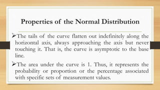 Properties of the Normal Distribution
The tails of the curve flatten out indefinitely along the
horizontal axis, always approaching the axis but never
touching it. That is, the curve is asymptotic to the base
line.
The area under the curve is 1. Thus, it represents the
probability or proportion or the percentage associated
with specific sets of measurement values.
 