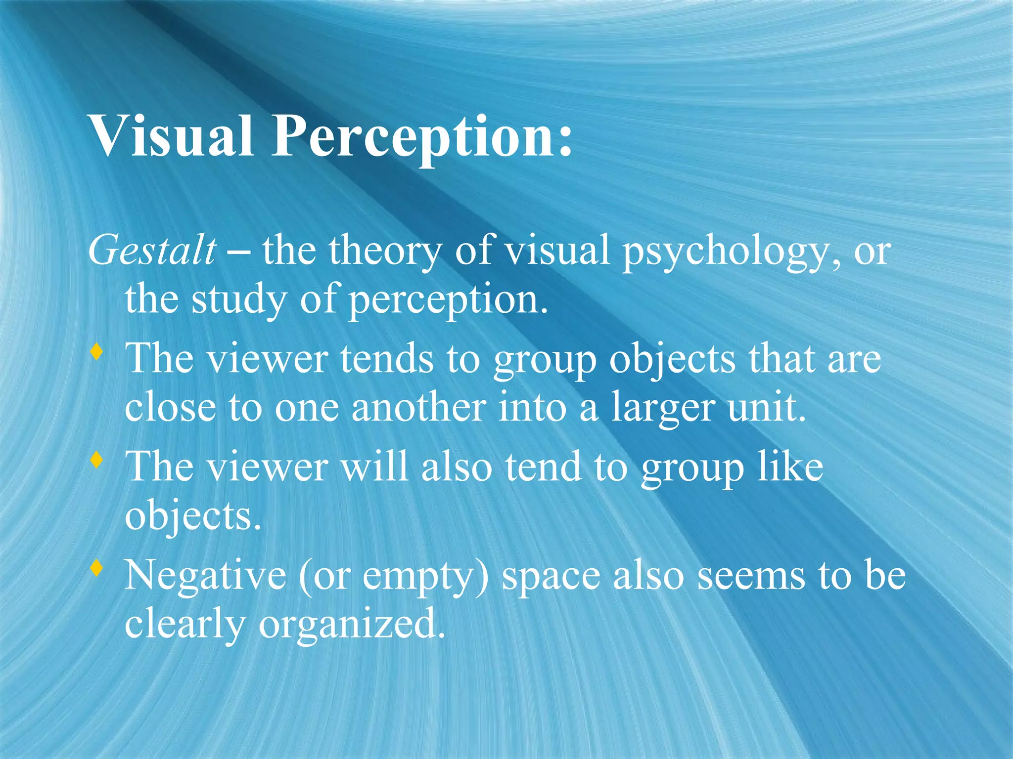 Visual Perception:
Gestalt – the theory of visual psychology, or
the study of perception.
 The viewer tends to group objects that are
close to one another into a larger unit.
 The viewer will also tend to group like
objects.
 Negative (or empty) space also seems to be
clearly organized.
 