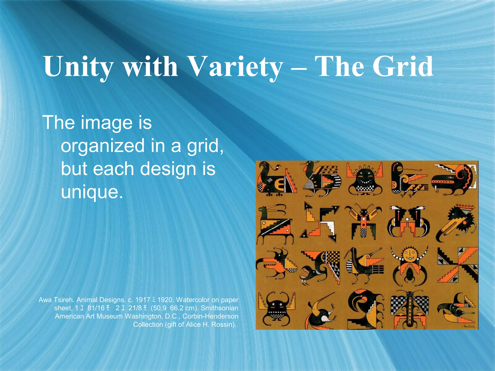 Unity with Variety – The Grid
The image is
organized in a grid,
but each design is
unique.
Awa Tsireh. Animal Designs. c. 1917 ﾐ 1920. Watercolor on paper
sheet, 1 ﾕ 81/16 ﾓ 2 ﾕ 21/8 ﾓ (50.9 66.2 cm). Smithsonian
American Art Museum Washington, D.C., Corbin-Henderson
Collection (gift of Alice H. Rossin).
 