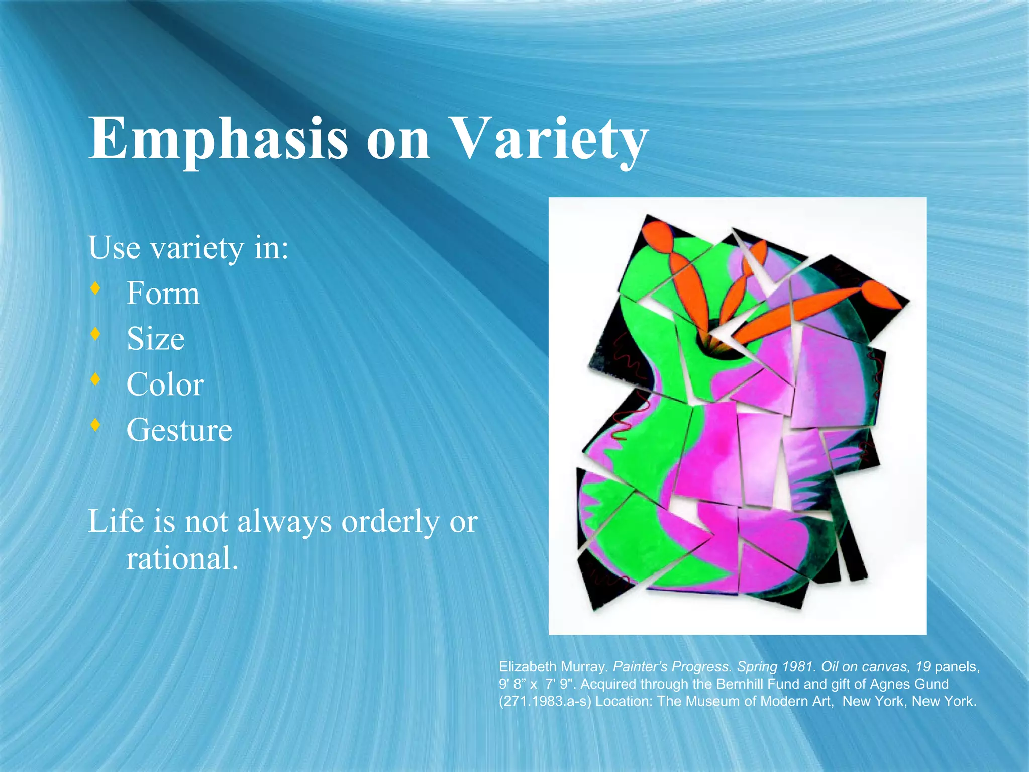 Emphasis on Variety
Use variety in:
 Form
 Size
 Color
 Gesture
Life is not always orderly or
rational.
Elizabeth Murray. Painter’s Progress. Spring 1981. Oil on canvas, 19 panels,
9' 8” x 7' 9". Acquired through the Bernhill Fund and gift of Agnes Gund
(271.1983.a-s) Location: The Museum of Modern Art, New York, New York.
 