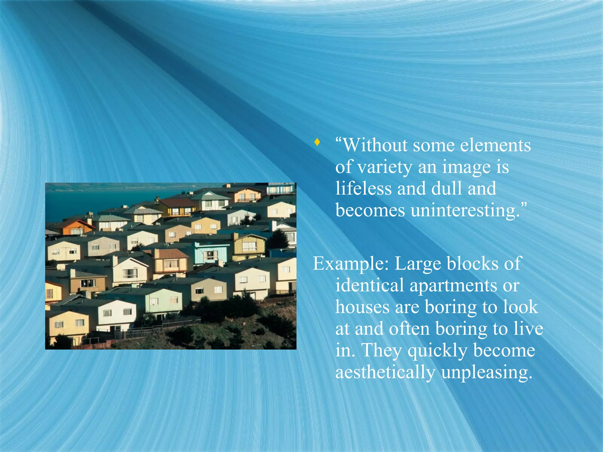  “Without some elements
of variety an image is
lifeless and dull and
becomes uninteresting.”
Example: Large blocks of
identical apartments or
houses are boring to look
at and often boring to live
in. They quickly become
aesthetically unpleasing.
 