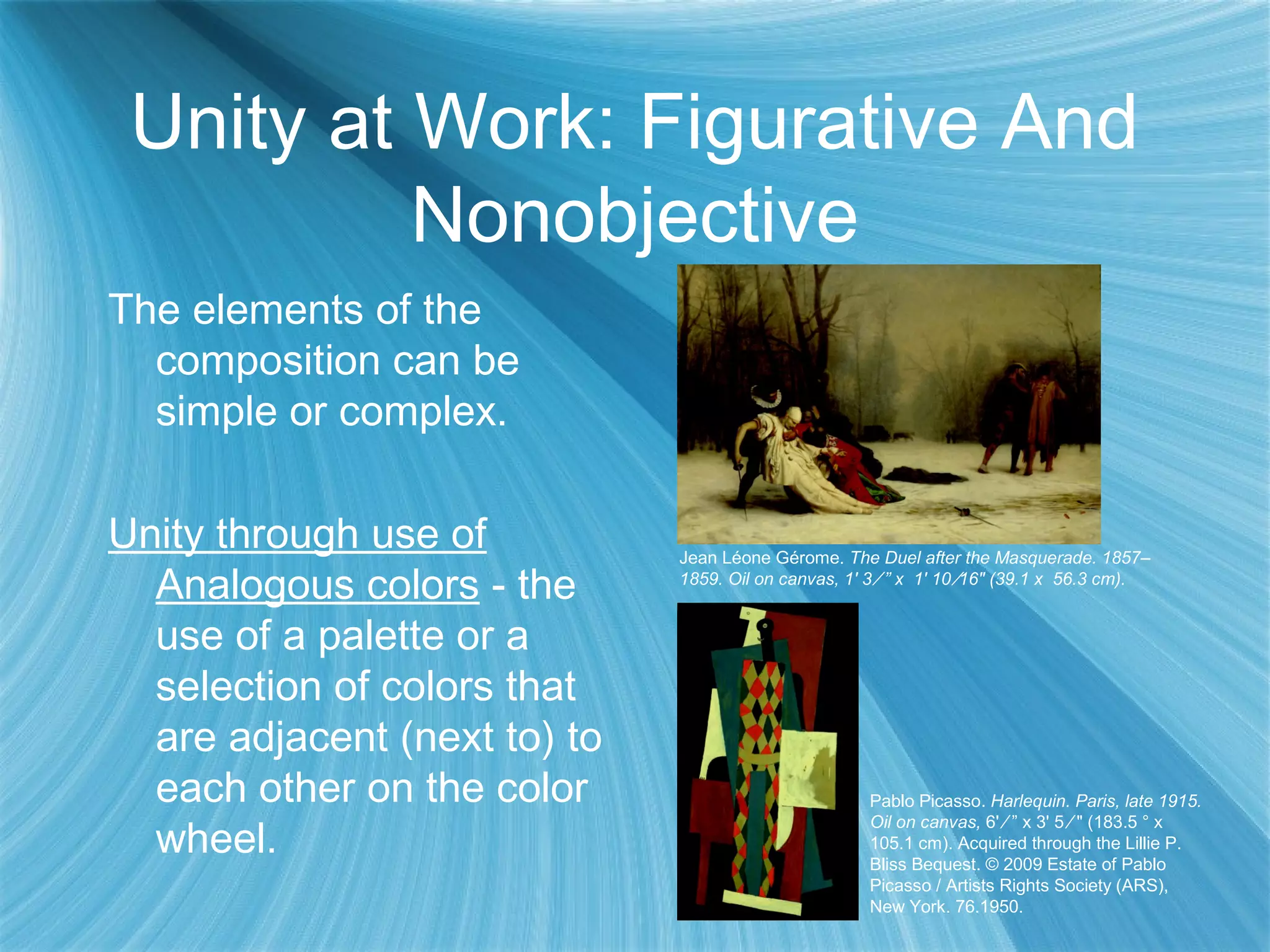 Unity at Work: Figurative And
Nonobjective
The elements of the
composition can be
simple or complex.
Unity through use of
Analogous colors - the
use of a palette or a
selection of colors that
are adjacent (next to) to
each other on the color
wheel.
Pablo Picasso. Harlequin. Paris, late 1915.
Oil on canvas, 6' ⁄ ” x 3' 5 ⁄ " (183.5 ° x
105.1 cm). Acquired through the Lillie P.
Bliss Bequest. © 2009 Estate of Pablo
Picasso / Artists Rights Society (ARS),
New York. 76.1950.
Jean Léone Gérome. The Duel after the Masquerade. 1857–
1859. Oil on canvas, 1' 3 ⁄ ” x 1' 10 ⁄16" (39.1 x 56.3 cm).
 
